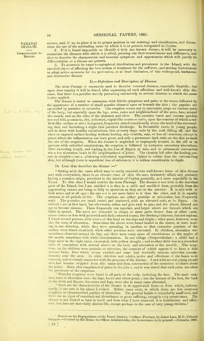 Report. #1 PARANGI science, and, if so, to place it in its proper position in our nosology and classification, and discon- DISEASE. tinue the use of the misleading name by which it is at present recognized in Ceylon. 2. If it is found impossible to identify it with any known disease, it will be necessary to Introduction to enumerate the diseases with which it is allied, pointing out their resemblances and differences, and then to describe the characteristic and essential symptoms and appearances which will justify its differentiation as a disease sui generis. 3. To ascertain its exact topographical distribution and prevalence in the Island, with the two-fold object of affording the best system of treatment for the sufferers, and moving Government to adopt active measures for the prevention, or at least limitation, of this widespread, loathsome, and destructive disease. II,— Definition and Description of Disease. The term Parangi is constantly used to describe venereal diseases, especially Syphilis ; but upon close enquiry it will be found, after separating all such affections and well-known skin dis- eases, that there is a peculiar malady prevailing extensively in several districts to which the name is also applied. The disease is stated to commence with febrile symptoms and pains in the bones, followed by the appearance of a number of small papules situated upon or beneath the skin ; the papules are succeeded by pustules or tubercles. The eruption comes out in successive crops on various parts of the body, but especially upon the legs, arms, nates and neighbourhood of the anus, face, around the mouth, and on the sides of the abdomen and chest. The pustules burst and become quickly covered with prominent, dry, yellowish, rupial-like crusts or scabs, upon the removal of which a raw flesh-like surface or ulcer is exposed, frequently raised considerably above the level of the surround- ing skin, and furnishing a slight thin purulent discharge. In favourable cases, in young people, and in those with healthy constitutions, this primary stage ends by the scab falling off, and the ulcer or exposed surface healing without leaving auy cicatrix, scar, or loss of-substance, except in places where the inflammation has been great, and only a permanent dark stain on the skin to mark the site of the eruption. When the disease is neglected or improperly treated, in the old or in persons with enfeebled constitutions, the eruption is followed by extensive secoudary ulcerations, often extending deeply, and leading to the loss of fingers or toes, and to permanent contraction when the ulceration heals in the neighbourhood of joints. The cicatrix left after the healing pro- cess is complete J has a listening reticulated appearance, lighter in colour than the surrounding skin, but although there is superficial loss of substance, it is seldom considerable in depth. Dr. Loos thus describes the disease :—*  Setting aside the cases which may oe easily resolved into well-known forms of skin disease met with everywhere, there is an obscure class of skin diseases, intimately allied, and probably having a common origin, prevalent in the interior of Ceylon generally, and more especially in the Vanui. To this class I would restrict the term Parangi. The disease is met with in the maritime parts of the Island, but I am satisfied it is then in a mild and modified form, probably from the aggravating causes not being so fully in operation as they are in the interior. It is met with in both sexes and at all ;tges : the one sex is not more liable to it than the other, and it is equally common at all periods of life. The eruptions are either pustular or tubercular, less frequently scaly. The pustules are small, round, and scattered, with an elevated scab, as in Rupia. ihe tubercle s are at first hard, but afterwards soften and give exit to pus; and the ulcers formed are apt to become sinuous. These frequently run together, and larger ulcers are formed, which are liable to spread. The sores are irregular in shape, in some parts deeper than at other i.arts, covered more or less with yellowish and dark-coloured crusts; the discharge ichorous, but not copious. I found several persons with ulcers of this kind on the hips and thighs ; other parts, however, were also the seats of ulceration. Sometimes the ulcers were found healed in the centre, or were heal- ing in one direction, while they were spreading in another, so that extensive portions of the surface were found cicatrized, while other portions were ulcerated. In children, ulceration was sometimes observed around the lips, and there were many cases of excoriations at the angles of the mouth, sometimes with white discolouration. In one village (Kraperiakulam) a child had a large ulcer on the right nates, excavated, with yellow sloughs ; and another child was in a wretched state of emaciation, with several ulcers on the body and ulceration of the nostrils. The erup- tions on the children were pustules or tubercles, the summits of which appeared to have a thin mucous lining from which serum exuded, and some had decidedly mucous tubercles {condy- l<))!i(i1a) near the anus. In older children and adults, nodes and affections >>f the bones were common, and obviously connected with the progress of the disease. I met with several young people who had become crippled from this cause and fiom contraction of the cicatrices of ulcers about the joints. Many also complained of paius in the joims, and it was stated that such pains are often the precursors of the eruptions.  Pustular eruptions were found in all parts of the body, including the face. The most com- mon seats of ulceration were the hips, knees and elbow-joints ; but the dorsum of the foot, the back of the wrist and fingers, fore-arms and legs, were also in many cases ulcerated.  Such are the characteristics of the disease in its aggravated form—a form which, unfortu- nately, is not rare in the places I visited. Milder cases exist, in which there are few scattered eruptions or circumscribed patches of ulceration. The general health is remarkably unaffected, and there nre no signs of constitutional disturbance or great suffering, except in very severe cases. The disease is not viewed as fatal in itself, and from what I have observed it i» troublesome and offen- sive, but does not materially shorten life, except perhaps in the case of very young children. Report on the Depopulation of the Vanni District, Northern Province, by James Loos, M.D., Colonial burgeon.—Ordered by His Honor the Officer Administering the Government to he printed.—Colombo, 1868. [54]