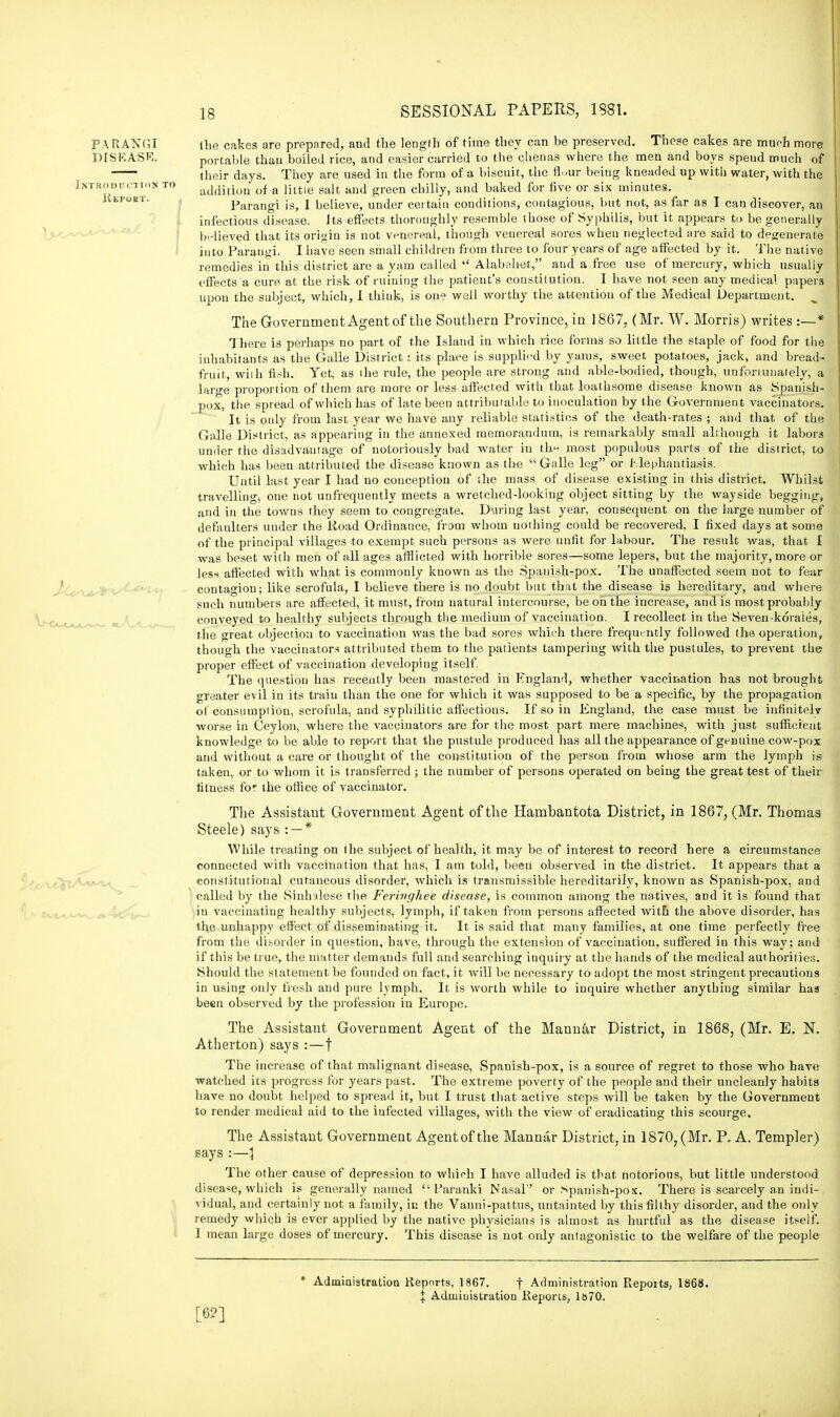 PARANGI the cakes are prepared, and the length of time they can be preserved. These cakes are much more DISKASR. portable thau boiled rice, and easier carried to the chenas where the men and boys speud much of their days. They are used in the form of a biscuit, the fh.ur being kneaded up with water, with the Introductiok to addition of a little salt and green chilly, and baked for five or six minutes. ' ' Parangi is, 1 believe, under certain conditions, contagious, but not, as far as I can discover, an infectious disease. Jts effects thoroughly resemble those of Syphilis, but it appears to be generally believed that its origin is not venereal, though venereal sores when neglected are said to degenerate into Parangi. I have seen small children from three to four years of age affected by it. The native remedies in this district are a yam called  Alabehet, and a free use of mercury, which usually effects a cure at the risk of ruining the patient's constitution. I have not seen any medical papers upon the subject, which, 1 think, is one well worthy the attention of the Medieal Department. The Government Agent of the Southern Province, in 1867, (Mr. W. Morris) writes :—* There is perhaps no part of the Island in which rice forms so little the staple of food for the inhabitants as the Galle District: its place is supplied by yams, sweet potatoes, jack, and bread- fruit, wiih fish. Yet, as ihe rule, the people are strong and able-bodied, though, unfortunately, a large proportion of them are more or less affected with that loathsome disease known as Spanish- pox, the spread of which has of late beeu attributable to inoculation by the Government vaccinators. It is only from last year we have any reliable statistics of the death-rates ; and that of the Galle District, as appearing in the annexed memorandum, is remarkably small all hough it labors under the disadvantage of notoriously bad water in th*- most populous parts of the district, to which has been attributed the disease known as the Galle leg or Elephantiasis. Until last year I had no conception of the mass of disease existing in this district. Whilst travelling, one not unfrequently meets a wretched-looking object sitting by the wayside begging, and in the towns they seem to congregate. During last year, consequent on the large number of defaulters under the lioad Ordinance, from whom nothing could be recovered, I fixed days at some of the principal villages to exempt such persons as were unfit for labour. The result was, that I was beset with men of all ages afflicted with horrible sores—some lepers, but the majority, more or less affected with what is commonly known as the Spanish-pox. The unaffected seem not to fear contagion; like scrofula, I believe there is no doubt but that the disease is hereditary, and where such numbers are affected, it must, from natural intercourse, be on the increase, and is most probably conveyed to healthy subjects through the medium of vaccination. I recollect in the Seven-koraies, the great objection to vaccination was the bad sores which there frequently followed the operation, though the vaccinators attributed them to the patients tampering with the pustules, to prevent the proper effect of vaccination developing itself. The question has recently been mastered in England, whether vaccination has not brought greater evil in its train than the one for which it was supposed to be a specific, by the propagation of consumption, scrofula, and syphilitic affections. If so in England, the case must be infinitely worse in Ceylon, where the vaccinators are for the most part mere machines, with just sufficient knowledge to be able to report that the pustule produced has all the appearance of genuine cow-pox and without a care or thought of the constitution of the person from whose arm the lymph is taken, or to whom it is transferred ; the number of persons operated on being the great test of their fitness for the office of vaccinator. The Assistant Government Agent of the Hambantota District, in 1867, (Mr. Thomas Steele) says : — * While treating on the subject of health, it may be of interest to record here a circumstance connected with vaccination that has, I am told, been observed in the district. It appears that a constitutional cutaneous disorder, which is transmissible hereditarily, known as Spanish-pox, and called by the Sinhalese the Ferhighee disease, is common among the natives, and it is found that in vaccinating healthy subjects, lymph, if taken from persons affected with the above disorder, has the unhappy effect of disseminating it. It is said that many families, at one time perfectly free from the disorder in question, have, through the extension of vaccination, suffered in this way; and if this be true, the matter demands full and searching inquiry at the hands of the medical authorities. Should the statement be founded on fact, it will be necessary to adopt the most stringent precautions in using only fresh and pure lymph. It is worth while to inquire whether anythiug similar has been observed by the profession in Europe. The Assistant Government Agent of the Mannar District, in 1868, (Mr. E. N. Atberton) says :—t The increase of that malignant disease, Spanish-pox, is a source of regret to those who have watched its progress for years past. The extreme poverty of the people and their uncleanly habits have no doubt helped to spread it, but I trust that active steps will be taken by the Government to render medical aid to the iufected villages, with the view of eradicating this scourge. The Assistant Government Agentof the Mannar District, in 1870, (Mr. P. A. Templer) says :—1 The other cause of depression to which I have alluded is that notorious, but little understood disease, which is generally named  Paranki Nasal'' or Spanish-pox. There is scarcely an indi- vidual, and certainly not a family, in the Vanni-pattus, untainted by this filthy disorder, and the only remedy which is ever applied by the native physicians is almost as hurtful as the disease itself. I mean large doses of mercury. This disease is not only antagonistic to the welfare of the people [6?] * Administration Reports, 1867. f Administration Reports, 1868. J Administration Reports, 1»70.