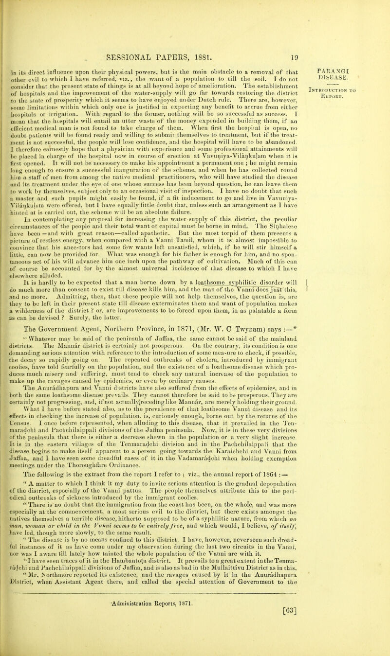 in its direct influence upon their physical powers, but is the main obstacle to a removal of that other evil to which 1 have referred, viz., the want of a population to till the soil. I do not consider that the present state of things is at all beyond hope of amelioration. The establishment of hospitals and the improvement of the water-supply will go far towards restoring the district to the state of prosperity which it seems to have enjoyed under Dutch rule. There are, however, pome limitations within which only one is justified in expecting any benefit to accrue from either hospitals or irrigation. With regard to the former, nothing will be so successful as success. I meau that the hospitals will entail an utter waste of the money expended in building them, if an efficient medical man is not found to take charge of them. When first the hospital is open, no doubt patients will be found ready and willing to submit, themselves to treatment, but if the treat- ment is not successful, the people will lose confidence, and the hospital will have to be abandoned. I therefore earnestly hope that a physician with experience and some professional attainments will he placed in charge of the hospital now in course of erection at Vavuniya-Vilankulam when it is first opened. It will not be necessary to make his appointment a permanent one ; he might remain long enough to ensure a successful inauguration of the scheme, and when he has collected round him a staff of men from among the native medical practitioners, who will have studied the disease and its treatment under the eye of one whose success has been beyond question, he can leave them to work by themselves, subject only to an occasional visit of inspection. I have no doubt that such a master and such pupils might easily be found, if a fit inducement to go and live in Vavuniya- Yilanktihun were offered, but I have equally little doubt that, unless such an arrangement as I have hinted at is carried out, the scheme will be an absolute failure. In contemplating any proposal for increasing the water supply of this district, the peculiar circumstances of the people and their total want of capital must be borne in mind. The Sinhalese have been —and with great reason—called apathetic. But the most torpid of them presents a picture of restless energy, when compared with a Vanni Tamil, whom it is almost impossible to eniivince that his ancestors had some few wauts left unsatisfied, which, if he will stir himself a little, can now be provided tor. What was enough for his father is enough for him, and no spon- taneous act of his will advance him one inch upon the pathway of cultivation. Much of this can of course be accounted for by the almost universal incidence of that disease to which I have elsewhere alluded. It is hardly to be expected that a man borne down by a loathsome syphilitic disorder will, do much more than consent to exist till disease kills him, and the man of the Vanni does just this, and no more. Admitting, then, that these people will not help themselves, the question is, are they to be left in their present state till disease exterminates them and want of population makes a wilderness of the district 'i or, are improvements to be forced upon them, in as palatable a form as can be devised ? Surely, the latter. The Government Agent, Northern Province, in 1871, (Mr. W. C Twynam) says :—*  Whatever may be said of the peninsula of Jaffna, the same cannot be said of the mainland districts. The Mannar district is certainly not prosperous. On the contrary, its condition is one demanding serious attention with reference to the introduction of some mea-ure to check, if possible, the decay so rapidly going on. The repeated outbreaks of cholera, introduced by immigrant coolies, have told fearfully on the population, and the existtnce of a loathsome disease which pro- duces much misery and suffering, must tend to check any natural increase of the population to make up the ravages caused by epidemics, or even by ordinary causes. The Anuradhapura and Vanni districts have also suffered from the effects of epidemics, and in both the same loathsome disease prevails. They cannot, therefore be said to be prosperous. They are certainly not progressing, and, if not actually[recedinglike Mannar, are merely holding their ground. What I have before stated also, as to the prevalence of that loathsome Vanni disease and its effects in checking the increase of population, is, curiously enough, borne out by the returns of the Census. I once before represented, when alluding to this disease, that it prevailed in the Ten- maradchi and Pachchilaippali divisions of the Jaffna peninsula. .Now, it is in these very divisions of the peninsula that there is either a decrease shewn in the population or a very slight increase. It is in the eastern villages of the Tenmaradchi division and in the Pachchilaippali that the disease begins to make itself apparent to a person going towards the Karaichchi and Vanni from Jaffna, and I have seen some dreadful cases of it in the Vadamaradchi when holding exemption meetings under the Thoroughfare Ordinance. The following is the extract from the report I refer to ; viz., the annual report of 1864 : —  A matter to which I think it my duty to invite serious attention is the gradual depopulation of the district, especially of the Vanni pattus. The people themselves attribute this to the peri- odical outbreaks of sickness introduced by the immigrant coolies.  There is no doubt that the immigration from the coast has been, on the whole, and was more especially at the commencement, a most serious evil to the district, but there exists amongst the natives themselves a terrible disease, hitherto supposed to be of a syphilitic nature, from which no man, woman or child in the Vunni seems to be entirely free, aud which would, I believe, of itself. have led, though more slowly, to the same result.  The disease is by no means confined to this district. I have, however, neverseen such dread- ful instances of it as have come under my observation during the last two circuits in the Vaaui, nor was I aware till lately how tainted the whole population of the Vanni are with it. I have seen traces of it in the Hambantota district. It prevails to a great extent in the Tenma- radchi and Pachchilaippali divisions of Jaffna, and is also as bad in the Mullaittivu District as in this. Mr, ISorthmore reported its existence, and the ravages caused by it in the Anuradhapura District, when Assistant Agent there, and called the special attention of Government to the Administration Reports, 1871. [63]