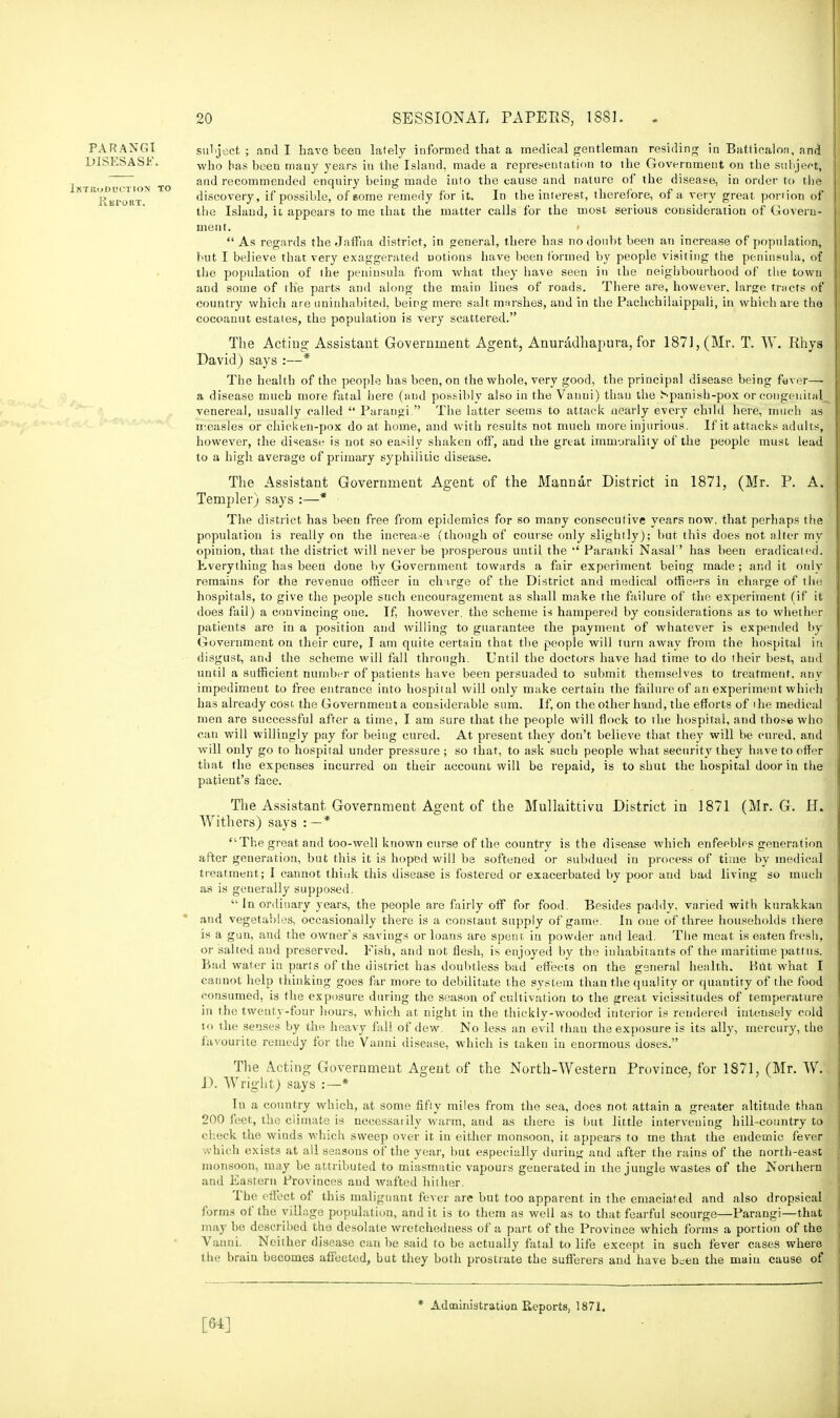 subject ; and I have been lately informed that a medical gentleman residing in Bat.ticaloa, and who has been mauy years in the Island, made a representation to the Government on the subject, and recommended enquiry being made into the cause and nature of the disease, in order to the discovery, if possible, of some remedy for it. In the interest, therefore, of a very great ponion of the Island, it appears to me that the matter calls for the most serious consideration of Govern- ment.  As regards the Jaffna district, in general, there has no doubt been an increase of population, but I believe that very exaggerated notions have been formed by people visiting the peninsula, of the population of the peninsula from what they have seen in the neighbourhood of tiie town and some of the parts and along the main lines of roads. There are, however, large tracts of country which are uninhabited, being mere salt marshes, and in the Pachchilaippali, in which are the cocoanut estates, the population is very scattered. The Actiug Assistant Government Agent, Anuradhapura, for 1871, (Mr. T. W. Rhya David) says :—* The health of the people has been, on the whole, very good, the principal disease being fever— a disease much more fatal here (and possibly also in the Vanni) than the Spanish-pox or congenital venereal, usually called  Parangi. The latter seems to attack nearly every child here, much as measles or chicken-pox do at home, and with results not much more injurious. If it attacks adults, however, the disease is not so easily shakeu off, and the great immorality of the people must lead to a high average of primary syphilitic disease. The Assistant Government Agent of the Mannar District in 1871, (Mr. P. A. Templer) says :—* The district has been free from epidemics for so many consecutive years now. that perhaps the population is really on the increase (though of course only slightly); but this does not alter my opinion, that the district will never be prosperous until the '' Paranki Nasal'' has been eradicated. Everything has been done by Government towards a fair experiment being made; and it only remains for the revenue officer in chtrge of the District and medical officers in charge of the hospitals, to give the people such encouragement as shall make the failure of the experiment (if it does fail) a convincing one. If, however, the scheme is hampered by cousiderations as to whether patients are in a position and willing to guarantee the payment of whatever is expended by Government on their cure, I am quite certain that the people will turn away from the hospital in disgust, and the scheme will fall through. Until the doctors have had time to do their best, and until a sufficient number of patients have been persuaded to submit themselves to treatment, any impediment to free entrance into hospital will only make certain the failure of an experiment which has already cost, the Government a considerable sum. If, on the other hand, the efforts of the medical men are successful after a time, I am sure that the people will flock to the hospital, and those who can will willingly pay for being cured. At present they don't believe that they will be cured, and will only go to hospital under pressure ; so that, to ask such people what security they have to offer that the expenses incurred on their account will be repaid, is to shut the hospital door iu the patient's face. The Assistant Government Agent of the Mullaittivu District in 1871 (Mr. G. H. AVithers) says : — * The great and too-well known curse of the country is the disease which enfeebles generation after generation, but this it is hoped will be softened or subdued in process of time by medical treatment; I cannot think this disease is fostered or exacerbated by poor and bad living so much as is generally supposed.  In ordinary years, the people are fairly off for food. Besides paddy, varied with kurakkan and vegetables, occasionally there is a constant supply of game. In one of three households there is a guu, aud the owner's saviugs or loans are spent in powder and lead. The meat is eaten fresh, or salted aud preserved. Fish, and not flesh, is enjoyed by the inhabitants of the maritime pattus. Bad water in parts of the district has doubtless bad effects on the general health. But what I cannot help thinking goes far more to debilitate the system than the quality or quantity of the food consumed, is the exposure during the season of cultivation to the great vicissitudes of temperature in the twenty-four hours, which at night in the thickly-wooded interior is rendered intensely cold to the senses by the heavy fall of dew. No less an evil than the exposure is its ally, mercury, the favourite remedy for the Vanni disease, which is taken in enormous doses. The Acting Government Agent of the North-Western Province, for 1871, (Mr. W. D. Wright) says :—* In a country which, at some fifty miles from the sea, does not attain a greater altitude than 200 feet, the climate is necessarily warm, and as there is but little intervening hill-country to check the wiuds which sweep over it iu either monsoon, it. appears to me that the endemic fever which exists at all seasons of the year, but especially during aud after the rains of the north-east monsoon, may be attributed to miasmatic vapours generated in the jungle wastes of the Northern and Eastern Provinces aud wafted hither. The effect of this malignant fever are but too apparent in the emaciated and also dropsical forms of the village population, and it is to them as well as to that fearful scourge—Parangi—that may be described the desolate wretchedness of a part of the Province which forms a portion of the Vanni. Neither disease can be said to be actually fatal to life except in such fever cases where the brain becomes affected, but they both prostrate the sufferers and have b=en the main cause of * Administration Reports, 1871. PARANGI DISESASP. Iktk'udcction to RlS PORT. [64]