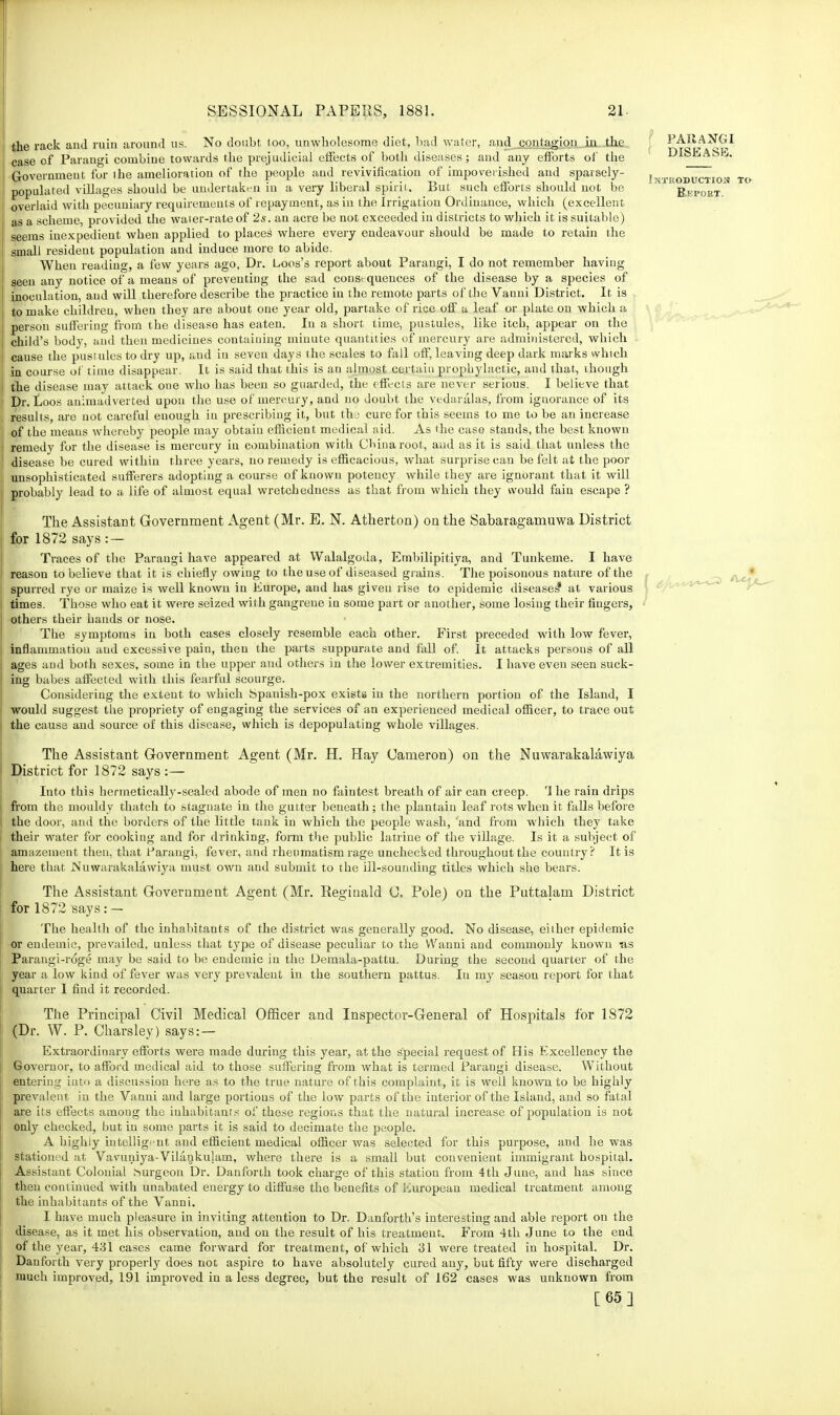 the rack and ruiu around us. No doubt too, unwholesome diet, bad water, and contagion in the case of Parangi combine towards the prejudicial effects of both diseases; and any efforts of the Governmeut for ihe amelioration of the people aud revivification of impoverished and sparsely- populated villages should be undertaken in a very liberal spirit. But such efforts should not be overlaid with pecuniary requirements of repayment, as in the Irrigation Ordinance, which (excellent as a scheme, provided the water-rate of 2s. an acre be not exceeded in districts to which it is suitable) seems inexpedient when applied to places where every endeavour should be made to retain the small resident population and induce more to abide. When reading, a few years ago, Dr. Loos's report about Parangi, I do not remember having seen any notice of a means of preventiug the sad consequences of the disease by a species of inoculation, aud will therefore describe the practice in the remote parts of the Vanni District. It is to make children, when they are about one year old, partake of rice off a leaf or plate on which a person suffering from the disease has eaten. In a short time, pustules, like itcb, appear on the child's body, and then medicines containing minute quantities of mercury are administered, which cause the pustules to dry up, and in seven days the scales to fall off, leaving deep dark marks which in course of time disappear. It is said that this is an almost certain prophylactic, and that, though the disease may attack one who has been so guarded, the effects are never serious. I believe that Dr. Loos animadverted upon the use of mercury, and no doubt the vedaralas, from ignorance of its results, are not careful euough in prescribing it, but the cure for this seems to me to be an increase of the means whereby people may obtain efficient medical aid. As the case stands, the best known remedy for the disease is mercury iu combination with CMnaroot, and as it is said that unless the disease be cured within three years, no remedy is efficacious, what surprise can be felt at the poor unsophisticated sufferers adopting a course of known potency while they are ignorant that it will probably lead to a life of almost equal wretchedness as that from which they would fain escape ? The Assistant Government Agent (Mr. E. N. Atherton) cm the Sabaragamuwa District for 1872 says : — Traces of the Parangi have appeared at Walalgoda, Embilipitiya, and Tunkeme. I have reason to believe that it is chiefly owing to the use of diseased grains. The poisonous nature of the spurred rye or maize is well known in Europe, and has given rise to epidemic diseases* at various times. Those who eat it were seized with gangrene in some part or another, some losing their fingers, others their hands or nose. The symptoms in both cases closely resemble each other. First preceded with low fever, inflammation aud excessive pain, then the parts suppurate and fall of. It attacks persous of all ages aud both sexes, some in the upper and others in the lower extremities. I have even seen suck- ing babes affected with this fearful scourge. Considering the extent to which Spanish-pox exists in the northern portion of the Island, I would suggest the propriety of engaging the services of an experienced medical officer, to trace out the cause and source of this disease, which is depopulating whole villages. The Assistant Government Agent (Mr. H. Hay Cameron) on the Nuwarakalawiya District for 1872 says :— Into this hermetically-sealed abode of men no faintest breath of air can creep. 1 he rain drips from the mouldy thatch to stagnate in the gutter beneath; the plantain leaf rots when it falls before the door, and the borders of the little tank in which the people wash, 'and from which they take their water for cooking and for drinking, form the public latrine of the village. Is it a subject of amazement then, that Parangi, fever, and rheumatism rage unchecked throughout the country? It is here that Nuwarakalawij'a must own and submit to the ill-sounding titles which she bears. The Assistant Government Agent (Mr. Reginald C, Pole) on the Puttalam District for 1872 says:- The health of the inhabitants of the district was generally good. No disease, either epidemic or endemic, prevailed, unless that type of disease peculiar to the VVanni aud commonly known as Parangi-roge may be said to be endemic in the Demala-pattu. During the second quarter of the year a low kind of fever was very prevalent in the southern pattus. In my season report for that quarter 1 find it recorded. The Principal Civil Medical Officer and Inspector-General of Hospitals for 1872 (Dr. W. P. Charsley) says: — Extraordinary efforts were made during this year, at the special request of His Excellency the Governor, to afford medical aid to those suffering from what is termed Parangi disease. Without entering into a discussion here as to the true nature of t his complaint, it is well known to be highly prevalent in the Vauui and large portions of the low parts of the interior of the Island, and so fatal are its effects among the inhabitants of these regions that the natural increase of population is not only checked, but iu some parts it is said to decimate the people. A highly intelligent and efficient medical officer was selected for this purpose, and he was stationed at Vavuniya-Vilaukulam, where there is a small but convenient immigrant hospital. Assistant Colonial Surgeon Dr. Danforth took charge of this station from 4th June, and has since then continued with unabated energy to diffuse the benefits of European medical treatment among the inhabitants of the Vanni. I have much pleasure in inviting attention to Dr. Danforth's interesting and able report on the disease, as it met his observation, and on the result of his treatment. From 4th June to the end of the year, 431 cases came forward for treatment, of which 31 were treated in hospital. Dr. Danforth very properly does not aspire to have absolutely cured any, but fifty were discharged much improved, 191 improved in a less degree, but the result of 162 cases was unknown from [65] PARANGI DISEASE. iJTKODUCTION TO Re poet.