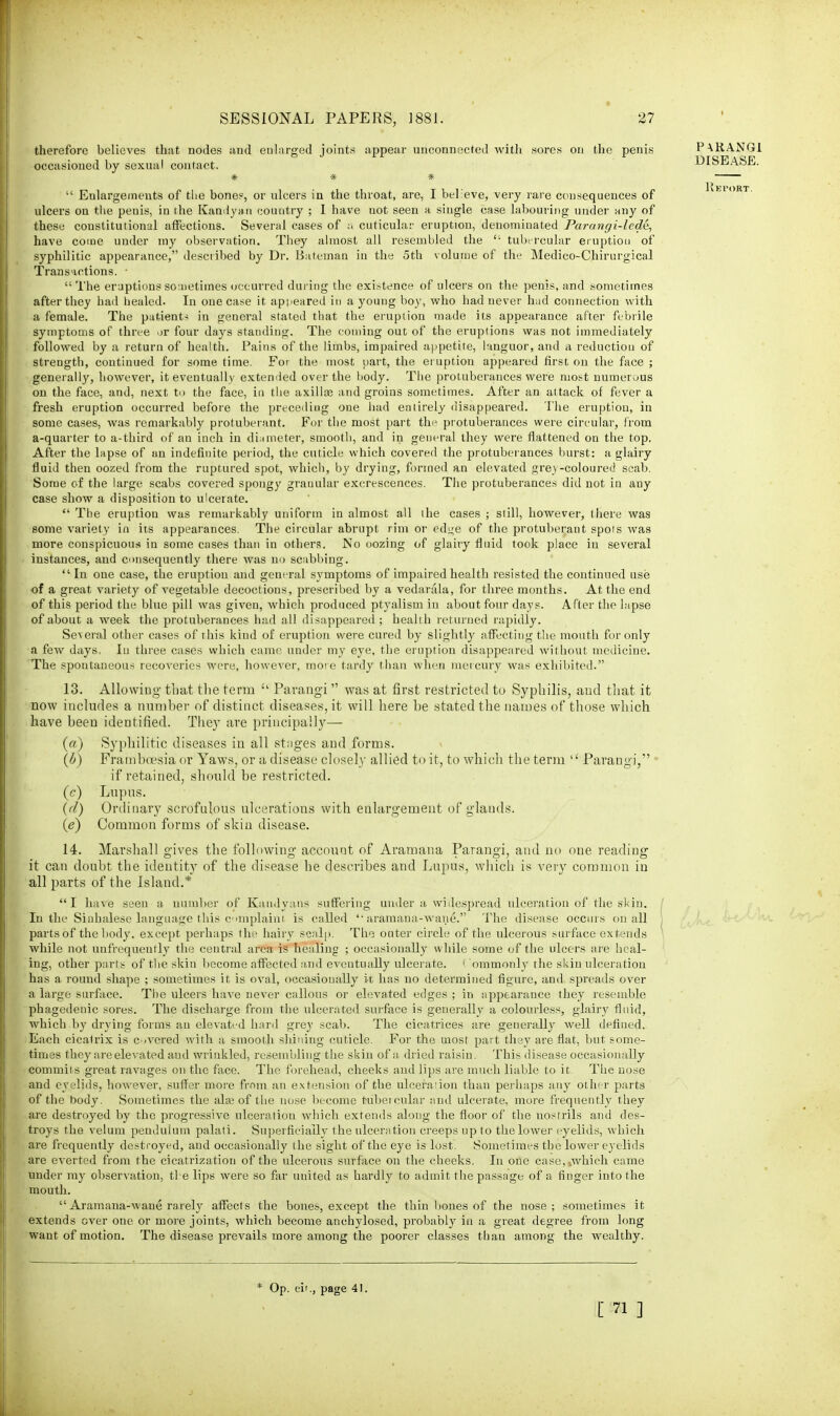 therefore believes that nodes and enlarged joints appear unconnected with sores on the penis occasioned by sexual contact.  Enlargements of the bone?, or ulcers in the throat, are, I believe, very rare consequences of ulcers on the penis, in the Kandyn.ii country ; I have not seen a single case labouring under any of these constitutional affections. Several cases of a cuticular eruption, denominated Parangi-lcde, have come under my observation. They almost all resembled the  tubercular eruption of syphilitic appearance, described by Dr. Bateman in the 5th volume of the Medico-Chirurgical Transactions. • The eruptions sometimes occurred during the exigence of ulcers on the penis, and sometimes after they had healed. In one case it appeared in a young boy, who had never hud connection with a female. The patient-* in general stated that the eruption made its appearance after febrile symptoms of three or four days standing. The coming out of the eruptions was not immediately followed by a return of health. Pains of the limbs, impaired appetite, languor, and a reduction of strength, continued for some time. For the most part, the eruption appeared first on the face ; generally, however, it eventually extended over the body. The protuberances were most numerous on the face, and, next to the face, in the axilloa and groins sometimes. After an attack of fever a fresh eruption occurred before the preceding one had entirely disappeared. The eruption, in some cases, was remarkably protuberant. For the most part the protuberances were circular, from a-quarter to a-third of an inch in diameter, smooth, and in general they were flattened on the top. After the lapse of an indefinite period, the cuticle which covered the protuberances burst: a glairy fluid then oozed from the ruptured spot, which, by drying, formed an elevated grey-coloured scab. Some of the large scabs covered spongy granular excrescences. The protuberances did not in any case show a disposition to ulcerate.  The eruption was remarkably uniform in almost all the cases ; still, however, there was some variety in its appearances. The circular abrupt rim or edge of the protuberant spots was more conspicuous in some cases than in others. No oozing of glairy fluid took place in several instances, and consequently there was no scabbing.  In one case, the eruption and general symptoms of impaired health resisted the continued use of a great variety of vegetable decoctions, prescribed by a vedanila, for three months. At the end of this period the blue pill was given, which produced ptyalism in about four days. After the lapse of about a week the protuberances had all disappeared ; health returned rapidly. Se\eral other cases of this kind of eruption were cured by slightly affecting the mouth for only a few days, In three cases which came under my eye, the eruption disappeared without medicine. The spontaneous recoveries were, however, more tardy than when mercury was exhibited. 13. Allowing that the term  Parangi was at first restricted to Syphilis, aud that it now includes a number of distinct diseases, it will here he stated the names of those which have been identified. They are principally— (a) Syphilitic diseases in all stages and forms. (b) Framboesia or Yaws, or a disease closely allied to it, to which the term l£ Parangi, 1 if retained, should be restricted. (c) Lupus. (d) Ordinary scrofulous ulcerations with enlargement of glands. (e) Common forms of skin disease. 14. Marshall gives the following account of Aramana Parangi, and no one reading it can doubt the identity of the disease he describes and Lupus, which is very common in all parts of the Island.* I have seen a number of Kaudyans suffering under a widespread ulceration of the skin. In the Sinhalese language this complaint is called aramana-wane. The disease occurs on all partsof the body, except perhaps the hairy scalp. The outer circle of the ulcerous surface extends while not unfrequently the central area is healing ; occasionally while some of the ulcers are heal- ing, other parts of the skin become affected and eventually ulcerate. ( ommonly the skin ulceration has a round shape ; sometimes it is oval, occasionally k has no determined figure, and spreads over a large surface. The ulcers have never callous or elevated edges; in appearance they resemble phagedenic sores. The discharge from the ulcerated surface is generally a colourless, glairy fluid, which by drying forms an elevated hard grey scab. The cicatrices are generally well defined. Each cicatrix is Covered with a smooth shining cuticle. For the most part they are flat, but some- times they are elevated aud wrinkled, resembling the skin of a dried raisin. This disease occasionally commits great ravages on the face. The forehead, cheeks and lips are much liable to it The nose and eyelids, however, suffer more from an extension of the ulceration than perhaps any other parts of the body. Sometimes the ala? of the nose become tubercular and ulcerate, more frequently they are destroyed by the progressive ulceration which extends along the floor of the nostrils and des- troys the velum penduium palati. Superficially the ulceration creeps up to the lower eyelids, which are frequently destroyed, aud occasionally the sight of the eye is lost. Sometimes the lower eyelids are everted from the cicatrization of the ulcerous surface on the cheeks. In one case,xwhich came under my observation, ti e lips were so far united as hardly to admit the passage of a finger into the mouth.  Aramana-wane rarely affects the bones, except the thin bones of the nose; sometimes it extends over one or more joints, which become anehylosed, probably in a great degree from long want of motion. The disease prevails more among the poorer classes than among the wealthy. * Op. cit., page 41. [ 71 ]