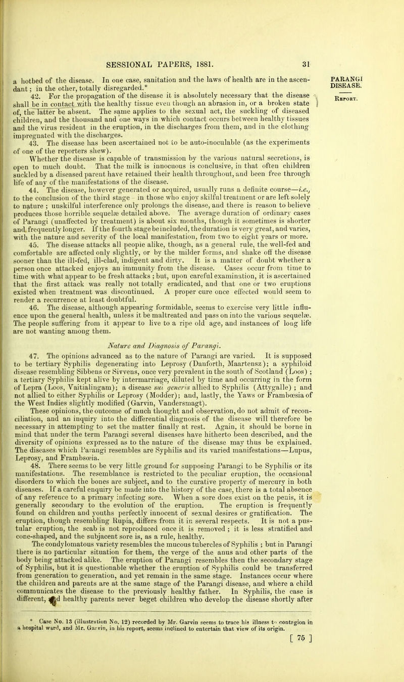 a hotbed of the disease. In one case, sanitation and the laws of health are in the ascen- dant ; in the other, totally disregarded.* 42. For the propagation of the disease it is absolutely necessary that the disease shall be in contact with the healthy tissue eveu though an abrasion in, or a broken state | of, the latter be absent. The same applies to the sexual act, the suckling of diseased children, and the thousand and one ways in which contact occurs between healthy tissues and the virus resident in the eruption, in the discharges from them, and in the clothing- impregnated with the discharges. 43. The disease has been ascertained not to be auto-inoculable (as the experiments of one of the reporters shew). Whether the disease is capable of transmission by the various natural secretions, is open to much doubt. That the milk is innocuous is conclusive, in that often children suckled by a diseased parent have retained their health throughout, and been free through life of any of the manifestations of the disease. 44. The disease, however generated or acquired, usually runs a definite course—i.e., to the conclusion of the third stage - in those who enjoy skilful treatment or are left solely to nature ; unskilful interference only prolongs the disease, and there is reason to believe produces those horrible sequelae detailed above. The average duration of ordinary cases of Parangi (unaffected by treatment) is about six months, though it sometimes is shorter and. frequently longer. If the fourth stage be included, the duration is very great, and varies, with the nature and severity of the local manifestation, from two to eight years or more. 45. The disease attacks all people alike, though, as a general rule, the well-fed and comfortable are affected only slightly, or by the milder forms, and shake off the disease sooner than the ill-fed, ill-clad, indigent and dirty. It is a matter of doubt whether a person once attacked enjoys an immunity from the disease. Cases occur from time to time with what appear to be fresh attacks ; but, upon careful examination, it is ascertained that the first attack was really not totally eradicated, and that one or two eruptions existed when treatment was discontinued. A proper cure once effected would seem to render a recurrence at least doubtful. 46. The disease, although appearing formidable, seems to exercise very little influ- ence upon the general health, unless it be maltreated and pass on into the various sequela?. The people suffering from it appear to live to a ripe old age, and instances of long life are not wanting among them. Nature and Diagnosis of Parangi. 47. The opinions advanced as to the nature of Parangi are varied. It is supposed to be tertiary Syphilis degenerating into Leprosy (Danforth, Maartensz); a syphiloid disease resembling Sibbens or Sivvens, once very prevalent in the south of Scotland (Loos) ; a tertiary Syphilis kept alive by intermarriage, diluted by time and occurring in the form of Lepra (Loos, Vaitialingam); a disease sui generis allied to Syphilis (Attygalle) ; and not allied to either Syphilis or Leprosy (Modder); and, lastly, the Yaws or Framboesiaof the West Indies slightly modified (Garvin, Vandersmagt). These opinions, the outcome of much thought and observation, do not admit of recon- ciliation, and an inquiry into the differential diagnosis of the disease will therefore be necessary in attempting to set the matter finally at rest. Again, it should be borne in mind that under the term Parangi several diseases have hitherto been described, and the diversity of opinions expressed as to the nature of the disease may thus be explained. The diseases which Parangi resembles are Syphilis and its varied manifestations—Lupus, Leprosy, and Frambsoeia. 48. There seems to be very little ground for supposing Parangi to be Syphilis or its manifestations. The resemblance is restricted to the peculiar eruption, the occasional disorders to which the bones are subject, and to the curative property of mercury in both diseases. If a careful enquiry be made into the history of the case, there is a total absence of any reference to a primary infecting sore. When a sore does exist on the penis, it is generally secondary to the evolution of the eruption. The eruption is frequently found on children and youths perfectly innocent of sexual desires or gratification. The eruption, though resembling Rupia, differs from it in several respects. It is not a pus- tular eruption, the scab is not reproduced once it is removed ; it is less stratified and cone-shaped, and the subjacent sore is, as a rule, healthy. The condylomatous variety resembles the mucous tubercles of Syphilis ; but in Parangi there is no particular situation for them, the verge of the anus aud other parts of the body being attacked alike. The eruption of Parangi resembles then the secondary stage of Syphilis, but it is questionable whether the eruption of Syphilis could be transferred from generation to generation, and yet remain in the same stage. Instances occur where the children and parents are at the same stage of the Parangi disease, and where a child communicates the disease to the previously healthy father. In Syphilis, the case is different, Ad healthy parents never beget children who develop the disease shortly after * ^ Case No. 13 (illustration No. 12) recorded by Mr. Garvin seems to trace his illness t contagion in a hospital ward, and Mr. Garvin, in his report, seems inclined to entertain that view of its origin. [ 75 ]