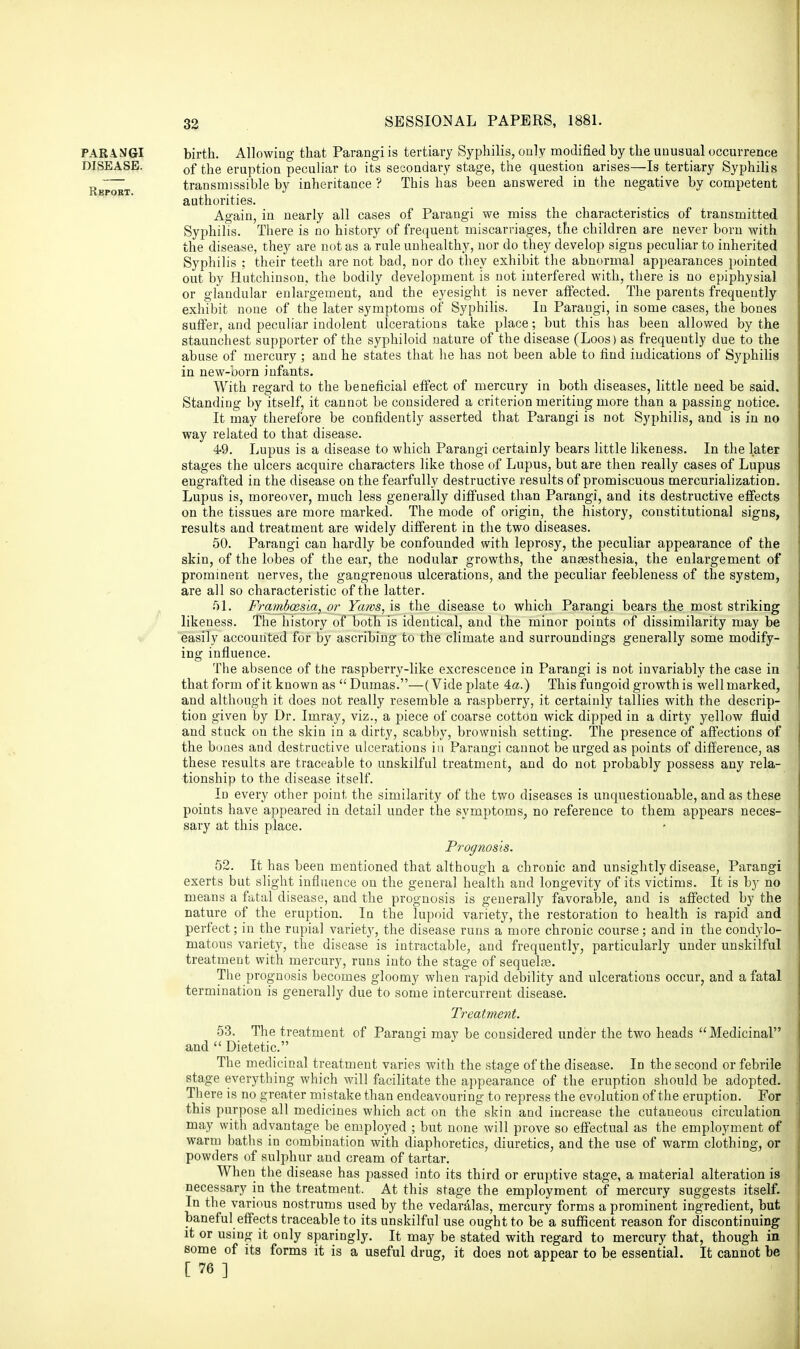 PARANGI birth. Allowing that Parangi is tertiary Syphilis, only modified by the unusual occurrence DISEASE. 0f the eruption peculiar to its secondary stage, the question arises—Is tertiary Syphilis „ transmissible by inheritance ? This has been answered in the negative by competent Kbpoet. ... J authorities. Again, in nearly all cases of Parangi we miss the characteristics of transmitted Syphilis. There is no history of frequent miscarriages, the children are never born with the disease, they are not as a rule unhealthy, nor do they develop signs peculiar to inherited Syphilis ; their teeth are not bad, nor do they exhibit the abnormal appearances pointed out by Hutchinson, the bodily development is not interfered with, there is no epiphysial or glandular enlargement, and the eyesight is never affected. The parents frequently exhibit none of the later symptoms of Syphilis. In Parangi, in some cases, the bones suffer, and peculiar indolent ulcerations take place; but this has been allowed by the staunchest supporter of the syphiloid nature of the disease (Loos) as frequently due to the abuse of mercury; and he states that he has not been able to find indications of Syphilis in new-born infants. With regard to the beneficial effect of mercury in both diseases, little need be said. Standing by itself, it cannot be considered a criterion meriting more than a passing notice. It may therefore be confidently asserted that Parangi is not Syphilis, and is in no way related to that disease. 49. Lupus is a disease to which Parangi certainly bears little likeness. In the later stages the ulcers acquire characters like those of Lupus, but are then really cases of Lupus engrafted in the disease on the fearfully destructive results of promiscuous mercurialization. Lupus is, moreover, much less generally diffused than Parangi, and its destructive effects on the tissues are more marked. The mode of origin, the history, constitutional signs, results and treatment are widely different in the two diseases. 50. Parangi can hardly be confounded with leprosy, the peculiar appearance of the skin, of the lobes of the ear, the nodular growths, the anaesthesia, the enlargement of prominent nerves, the gangrenous ulcerations, and the peculiar feebleness of the system, are all so characteristic of the latter. 51. Framboesla, or Yaws, is the disease to which Parangi bears the most striking likeness. The history of both is identical, and the minor points of dissimilarity may be easily accounted for by ascribing to the climate and surroundings generally some modify- ing influence. The absence of the raspberry-like excrescence in Parangi is not invariably the case in that form of it known as Dumas.—(Vide plate 4a.) This fungoid growth is well marked, and although it does not really resemble a raspberry, it certainly tallies with the descrip- tion given by Dr. Imray, viz., a piece of coarse cotton wick dipped in a dirty yellow fluid and stuck on the skin in a dirty, scabby, brownish setting. The presence of affections of the bones and destructive ulcerations in Parangi cannot be urged as points of difference, as these results are traceable to unskilful treatment, and do not probably possess any rela- tionship to the disease itself. In every other point, the similarity of the two diseases is unquestionable, and as these points have appeared in detail under the symptoms, no reference to them appears neces- sary at this place. Prognosis. 52. It has been mentioned that although a chronic and unsightly disease, Parangi exerts but slight influence on the general health and longevity of its victims. It is by no means a fatal disease, and the prognosis is generally favorable, and is affected by the nature of the eruption. In the lupoid variety, the restoration to health is rapid and perfect; in the rupial variety, the disease runs a more chronic course; and in the condylo- matous variety, the disease is intractable, and frequently, particularly under unskilful treatment with mercury, runs into the stage of sequela?. The prognosis becomes gloomy when rapid debility and ulcerations occur, and a fatal termination is generally due to some intercurrent disease. Treatment. 53. The treatment of Parangi may be considered under the two heads Medicinal and  Dietetic. The medicinal treatment varies with the stage of the disease. In the second or febrile stage everything which will facilitate the appearance of the eruption should be adopted. There is no greater mistake than endeavouring to repress the evolution of the eruption. For this purpose all medicines which act on the skin and increase the cutaneous circulation may with advantage be employed ; but none will prove so effectual as the employment of warm baths in combination with diaphoretics, diuretics, and the use of warm clothing, or powders of sulphur and cream of tartar. When the disease has passed into its third or eruptive stage, a material alteration is necessary in the treatment. At this stage the employment of mercury suggests itself. In the various nostrums used by the vedaralas, mercury forms a prominent ingredient, but baneful effects traceable to its unskilful use ought to be a sufficent reason for discontinuing it or using it only sparingly. It may be stated with regard to mercury that, though in some of its forms it is a useful drug, it does not appear to be essential. It cannot be [ 76 ]