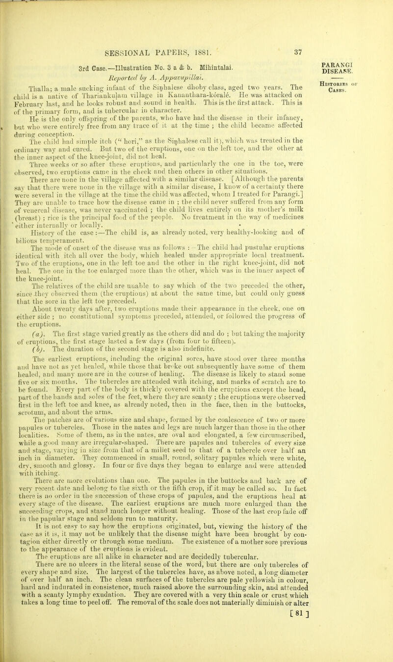 3rd Case.—Illustration No. 3 a & b. Mihintalai. Reported by A. Appavuplllal. Thalia; a male sucking infant of the Sinhalese dhoby class, aged two years. The child is a native of Thariapkulam village in Kananthara-korale. He was attacked on February last, and he looks robust and sound in health. This is the first attack. This is of the primary form, and is tubercular in character. He is the only offspring of the parents, who have had the disease in their infancy, but who were entirely free from any trace of it at the time ; the child became affected during conception. The child had simple itch ( hori, as the Sinhalese call it), which was treated in the ordinary way and cured. But two of the eruptions, one on the left toe, and the other at the inner aspect of the knee-joint, did not heal. Three weeks or so after these eruptions, and particularly the one in the toe, were observed, two eruptions came in the cheek and then others in other situations. There are none in the village affected with a similar disease. [Although the parents say that there were none in the village with a similar disease, I know of a certainty there were several in the village at the time the child was affected, whom I treated for Parangi.] They are unable to trace how the disease came in ; the child never suffered from any form of venereal disease, was never vaccinated ; the child lives entirely on its mother's milk (breast) ; rice is the principal fond of the people. No treatment in the way of medicines ' either internally or locally. History of the case :—The child is, as already noted, very healthy-looking and of bilious temperament. The mode of onset of the disease was as follows : - The child had pustular eruptions identical with itch all over the body, which healed under appropriate local treatment. Two of the eruptions, one in the left toe and the other in the right knee-joint, did not heal. The one in the toe enlarged more than the other, which was in the inner aspect of the knee-joint. The relatives of the child are unable to say which of the two preceded the other, since .they observed them (the eruptions) at about the same time, but could only guess that the sore in the left toe preceded. About twenty days after, two eruptions made their appearance in the cheek, one on either side ; no constitutional symptoms preceded, attended, or followed the progress of the eruptions. (a). The first stage varied greatly as the others did and do ; but taking the majority of eruptions, the first stage lasted a few days (from four to fifteen). (bj. The duration of the second stage is also indefinite. The earliest eruptions, including the original sores, have stood over three months and have not as yet healed, while those that birke out subsequently have some of them healed, and many more are in the course of healing. The disease is likely to stand some five or six months. The tubercles are attended with itching, and marks of scratch are to be found. Every part of the body is thickly covered with the eruptions except the head, part of the hands aud soles of the feet, where they are scanty ; the eruptions were observed first in the left toe and knee, as already noted, then in the face, then in the buttocks, scrotum, and about the arms. The patches are of various size and shape, formed by the coalescence of two or more papules or tubercles. Those in the nates and legs are much larger than those in the other localities. Some of them, as in the nates, are oval and elongated, a few circumscribed, while a good many are irregular-shaped. There are papules and tubercles of every size and stage, varying in size from that of a millet seed to that of a tubercle over half an inch in diameter. They commenced in small, round, solitary papules which were white, dry, smooth and glossy. In four or five days they began to enlarge and were attended with itching. There are more evolutions than one. The papules in the buttocks and back are of very recent date and belong to the sixth or the fifth crop, if it may be called so. Iu fact there is no order iu the succession of these crops of papules, and the eruptions heal at every stage of the disease. The earliest eruptions are much more enlarged than the succeeding crops, and stand much longer without healing. Those of the last crop fade off in the papular stage and seldom run to maturity. It is not easy to say how the eruptions originated, but, viewing the history of the case as it is, it may not be unlikely that the disease might have been brought by con- tagion either directly or through some medium. The existence of a mother sore previous to the appearance of the eruptions is evident. The eruptious are all alike in character and are decidedly tubercular. There are no ulcers in the literal sense of the word, but there are only tubercles of every shape and size. The largest of the tubercles have, as above noted, a long diameter of over half an inch. The clean surfaces of the tubercles are pale yellowish in colour, hard and indurated in consistence, much raised above the surrounding skin, and attended with a scanty lymphy exudation. They are covered with a very thin scale or crust which takes a long time to peel off. The removal of the scale does not materially diminish or alter [81 ] PARANGI DISEASE. Histories of Cases.
