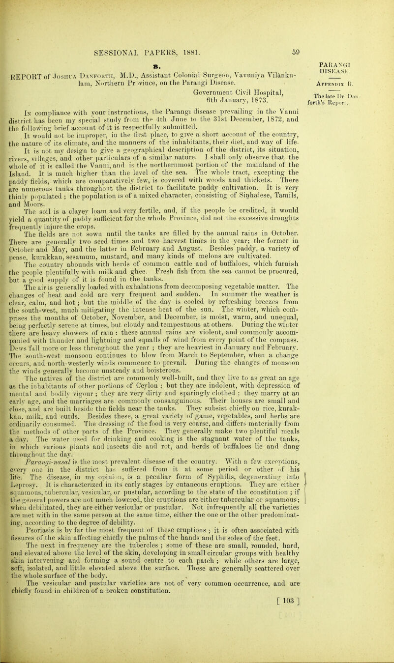 B. REPORT of Joshua Danfohth, M.D., Assistant Colonial Surgeon, Vavuuiya Vilanku- lam. Northern Province, on the Parangi Disease. Government Civil Hospital, 8th January, 1873. In compliance with your instructions, the Parangi disease prevailing in the Vanni district has been my special study from thf 4th Jane to the 31st December, 1872, and the following brief account of it is respectfully submitted. It would not be improper, in the first place, to give a short account of the country, the nature of its climate, and the manners of the inhabitants, their diet, and way of life. It is not my design to give a geographical description of the district, its situation, rivers, villages, and other particulars of a similar nature. I shall only observe that the whole of it°is called the Vanni, and is the northernmost portion of the mainland of the Island. It is much higher than the level of the sea. The whole tract, excepting the paddy fields, which are comparatively few, is covered with woods and thickets. There are numerous tanks throughout the district to facilitate paddy cultivation. It is very thinly populated ; the population is of a mixed character, consisting of Sinhalese, Tamils, aud Moors. The soil is a clayey loam and very fertile, and, if the people be credited, it would yield a quantity of paddy sufficient for the whole Province, did not the excessive droughts frequently injure the crops. The fields are not sown until the tanks are filled by the annual rains in October. There are generally two seed times and two harvest times in the year; the former in October and May, and the latter in February and August. Besides paddy, a variety of pease, kurakkan, sesamum, mustard, and many kinds of melons are cultivated. The country abounds with herds of common cattle and of buffaloes, which furnish the people plentifully with milk and ghee. Fresh fish from the sea cannot be procured, but a good supply of it is found in the tanks. The air is generally loaded with exhalations from decomposing vegetable matter. The changes of heat and cold are very frequent aud sudden. In summer the weather is clear, calm, and hot ; but the middle of the day is cooled by refreshing breezes from the south-west, much mitigating the intense heat of the sun. The winter, which com- prises the months of October, November, and December, is moist, warm, and unequal, being perfectly serene at times, but cloudy and tempestuous at others. During the winter there are heavy showers of rain : these annual rains are violent, aud commonly accom- panied with thunder and lightning and squalls of wind from every point of the compass. Dews fall more or less throughout the year ; they are heaviest in January and February. The south-west monsoon continues to blow from March to September, when a change occurs, and north-westerly winds commence to prevail. During the changes of monsoon the winds generally become unsteady and boisterous. The natives of the district are commonly well-built, aud they live to as great an age as the inhabitants of other portions of Ceylon ; but they are indolent, with depression of mental and bodily vigour ; they are very dirty and sparingly clothed ; they marry at an early age, and the marriages are commonly consanguinous. Their houses are small and close, and are built beside the fields near the tanks. They subsist chiefly on rice, kurak- kan, milk, and curds. Besides these, a great variety of game, vegetables, and herbs are ordinarily consumed. The dressing of the food is very coarse, and differs materially from the methods of other parts of the Province. They generally make two plentiful meals a dav. The water used for drinking and cooking is the stagnant water of the tanks, in which various plants and insects die and rot, and herds of buffaloes lie and dung throughout the day. Parangi-nasal is the most prevalent disease of the country. With a few exceptions, every one in the district has suffered from it at some period or other of his life. The disease, in my opinion, is a peculiar form of Syphilis, degenerating into Leprosy. It is characterized in its early stages by cutaneous eruptions. They are either squamous, tubercular, vesicular, or pustular, according to the state of the constitution ; if the general powers are not much lowered, the eruptions are either tubercular or squamous; when debilitated, they are either vesicular or pustular. Not infrequently all the varieties are met with in the same person at the same time, either the one or the other predominat- ing, according to the degree of debility. Psoriasis is by far the most frequent of these eruptions ; it is often associated with fissures of the skin affecting chiefly the palms of the hands and the soles of the feet. The next in frequency are the tubercles ; some of these are small, rounded, hard, and elevated above the level of the skin, developing in small circular groups with healthy skin intervening and forming a sound centre to each patch ; while others are large, soft, isolated, and little elevated above the surface. These are generally scattered over the whole surface of the body. The vesicular and pustular varieties are not of very common occurrence, and are chiefly found in children of a broken constitution. [ 103 ] PARANGI D1SEASK. Atpendix B. The late Dr. Dan forth's Repori.