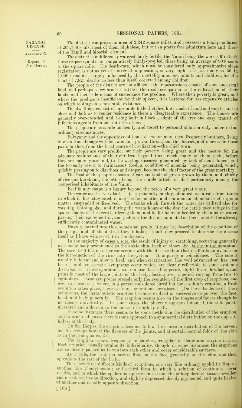 PARANGI DISKASE. Appendix C. Report of Mr. Garvin. The district comprises an area of 2,242 square miles, and possesses a total population of 203,756 souls, most of them Sinhalese, but with a pretty free admixture here and there of the Tamil and Moorish element. The district is indifferently watered, fairly fertile, the Vanni being the worst off in both these respects, audit is comparatively thinly-peopled, there being an average of 90-8 souls to the square mile. The death-rate, which must be considered only approximative since registration is not as yet of universal application, is very high—i. e., as many as 36 in 1,000 ; and it is largely influenced by the mortality amongst infants and children, for of a total of 7,821 deaths no less than 3,460 occurred among children. The people of the district are not affluent; their possessions consist of some ancestral land, and perhaps a few head of cattle ; their sole occupation is the cultivation of their lands, and their sole means of sustenance the produce. Where their poverty is great, and where the produce is insufficient for their upkeep, it is bartered for less expensive articles on which to drag on a miserable existence. The dwellings consist of miserable little thatched huts made of mud and wattle, and so close and dark as to render residence in them a disagreeable experience. The houses are generally over-crowded, and, being built in blocks, admit of the free and easy transit of infectious agents from one into the other. The people are as a rule uncleanly, and resort to personal ablution only under extra- ordinary circumstances. Polygamy and the opposite condition—of two or more men, frequently brothers, living in open concubinage with one woman prevail throughout the district, and more so in those parts farthest from the local centre of civilization—the chief town. The people are very prolific, but their poverty being great, and the means for the adequate maintenance of their children beyond their reach, many of them yield, before they are many years old, to the wasting diseases generated by lack of nourishment and the too early resort to farinaceous food, a condition of autemia being generated, which, quickly passing on to diarrhoea and dropsy, becomes the chief factor of the great mortality. The food of the people consists of various kinds of grain grown by them, and chiefly of rice and kurakkan, the latter being the staple article of diet particularly among the pauperised inhabitants of the Vanni. Beef in any shape is a luxury beyond the reach of a very great many. The water used is very bad. It is generally muddy, obtained as a rule from tanks in which it has stagnated, it may be for months, and contains an abundance of organic matter suspended or dissolved. The tanks which furnish the water are utilised also for washing, bathing, &c, and during the warm hours of the day the cattle take refuge in the sparse shades of the trees bordering them, and lie for hours imbedded in the mud or water, passing their excrement in, and yielding the dirt accumulated on their hides to the already sufficiently contaminated water. Having entered into this, somewhat prolix, it may be, description of the condition of the people and of the district they inhabit, I shall now proceed to describe the disease itself as I have witnessed it in the district. In the majority of cases a sore, the result of injury or scratching, occurring generally over some bony prominence as the ankle skin, back of elbow, &c, is the initial symptom. The sore itself has no other connection with the disease than that it affords an avenue for the introduction of the virus into the system. It is purely a coincidence. The sore is usually indolent, and slow to heal, and when cicatrization has well advanced or has just been completed, certain symptoms occur which are clearly referrible to some systemic disturbance. These symptoms are malaise, loss of appetite, slight fever, headache, and pains in most of the large joints of the body, lasting over a period varying from two to eight days. These symptoms precede only the evolution of the first -crop of eruptions, and even in those cases where, in a person considered cured but for a solitary eruption, a fresh evolution takes place, these systemic symptoms are absent. ,On the subsidence of these symptoms, the characteristic eruption becomes evolved in successive crops over, the face, head, and body generally. The eruption occurs also on the tongue and fauces though by no means universally. In some cases the pharynx appears inflamed, the soft palate ulcerated and adherent to the fauces or slightly cleft. In some instances there seems to be some method in the distribution of the eruption, and in nearly all cases there is some approach to a symmetrical distribution on the opposite halves of the body. Unlike Herpes, the eruption does not follow the course or distribution of the nerves; but it develops best at the flexures of the joints, and at certain normal folds of the skin as in the groin, nates, &c. The eruption occurs frequently in patches, irregular in shape and varying in size. Each eruption usually retains its individuality, though in some instances the eruptions are so closely packed as to run into each other and cover considerable surfaces. As a rule, the eruption occurs first on the face, generally on the chin, and then spreads to the rest of the body. There are three different kinds of eruptions, one very like ordinary syphilitic Eupia ; another like Condylomata; and a third form in which a solution of continuity never results, and in which the epidermis appears raised and the sub-epidermal tissues swollen and discolored in one direction, and slightly depressed, deeply pigmented, and quite healed at another and usually opposite direction. [106]