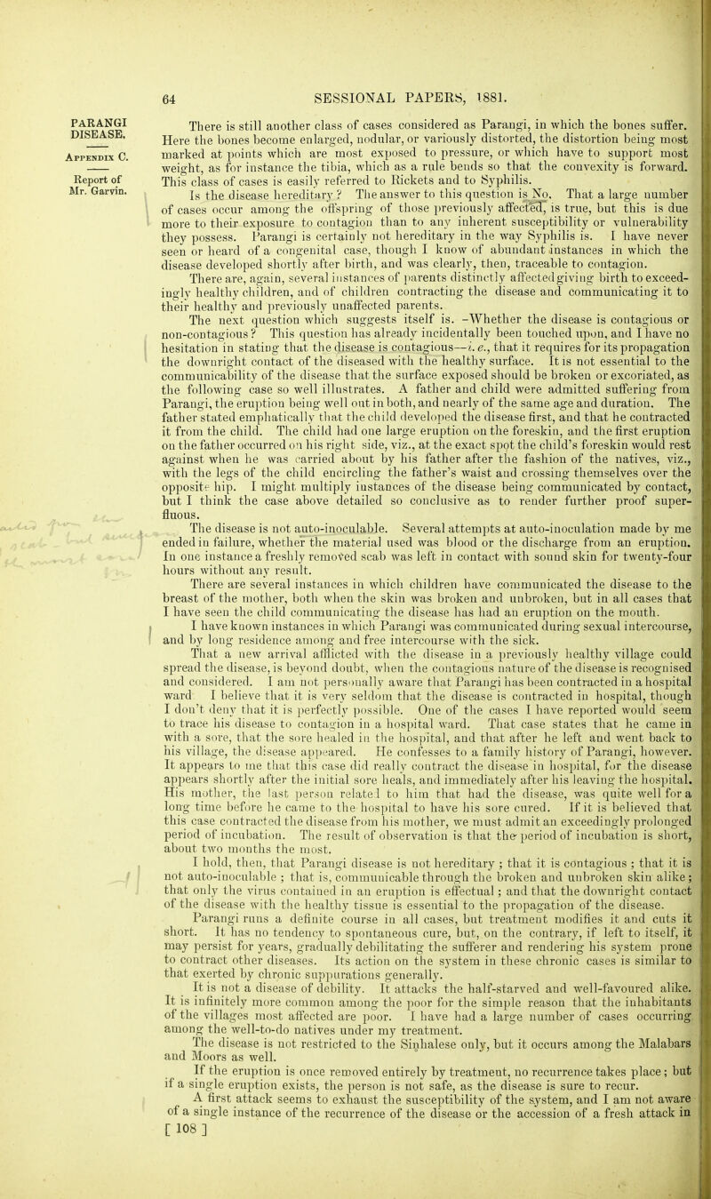 There is still another class of cases considered as Parangi, in which the bones suffer. Here the bones become enlarged, nodular, or variously distorted, the distortion being most marked at points which are most exposed to pressure, or which have to support most weight, as for instance the tibia, which as a rule bends so that the couvexity is forward. This class of cases is easily referred to Rickets and to Syphilis. Is the disease hereditary ? The answer to this question is No, That a large uumber of cases occur among the offspring of those previously affected, is true, but this is due more to their exposure to contagion than to any inherent susceptibility or vulnerability they possess. Parangi is certainly not hereditary in the way Syphilis is. I have never seen or heard of a congenital case, though I know of abundant instances in which the disease developed shortly after birth, and was clearly, then, traceable to contagion. There are, again, several instances of parents distinctly affected giving birth to exceed- ingly healthy children, and of children contracting the disease and communicating it to their healthy and previously unaffected parents. The next question which suggests itself is. -Whether the disease is contagious or non-contagious ? This question has already incidentally been touched upon, and I have no hesitation in statiDg that the disease is contagious—i. e., that it requires for its propagation the downright contact of the diseased with the healthy surface. It is not essential to the communicability of the disease that the surface exposed should be broken or excoriated, as the following case so well illustrates. A father and child were admitted suffering from Parangi, the eruption being well out in both, and nearly of the same age and duration. The father stated emphatically that the child developed the disease first, and that he contracted it from the child. The child had one large eruption on the foreskin, and the first eruption on the father occurred on his right side, viz., at the exact spot the child's foreskin would rest against when he was carried about by his father after the fashion of the natives, viz., with the legs of the child encircling the father's waist and crossing themselves over the opposite hip. I might multiply instances of the disease being communicated by contact, but I think the case above detailed so conclusive as to render further proof super- fluous. The disease is not auto-inoculable. Several attempts at auto-inoculation made by me ended in failure, whether the material used was blood or the discharge from an eruption. In one instance a freshly removed scab was left in contact with sound skin for twenty-four hours without any result. There are several instances in which children have communicated the disease to the breast of the mother, both when the skin was broken and unbroken, but in all cases that I have seen the child communicating the disease has had an eruption on the mouth. I have known instances in which Parangi was communicated during sexual intercourse, and by long residence among and free intercourse with the sick. That a new arrival afflicted with the disease in a previously healthy village could spread the disease, is beyond doubt, when the contagious nature of the disease is recognised and considered. I am not personally aware that Parangi has been contracted in a hospital ward I believe that it is very seldom that the disease is contracted in hospital, though I dou't deny that it is perfectly possible. One of the cases I have reported would seem to trace his disease to contagion in a hospital ward. That case states that he came in with a sore, that the sore healed in the hospital, and that after he left and went back to his village, the disease appeared. He confesses to a family history of Parangi, however. It appears to me that this case did really contract the disease in hospital, for the disease appears shortly after the initial sore heals, and immediately after his leaving the hospital. His mother, the last person relatel to him that had the disease, was quite well for a long time before he came to the hospital to have his sore cured. If it is believed that this case contracted the disease from his mother, we must admit an exceedingly prolonged period of incubation. The result of observation is that the-period of incubation is short, about two months the most. I hold, then, that Parangi disease is not hereditary ; that it is contagious ; that it is not auto-inoculable ; that is, communicable through the broken and unbroken skin alike ; that only the virus contained in an eruption is effectual; and that the downright contact of the disease with the healthy tissue is essential to the propagation of the disease. Parangi runs a definite course in all cases, but treatment modifies it and cuts it short. It has no tendency to spontaneous cure, but, on the contrary, if left to itself, it may persist for years, gradually debilitating the sufferer and rendering his system prone to contract other diseases. Its action on the system in these chronic cases is similar to that exerted by chronic suppurations generally. It is not a disease of debility. It attacks the half-starved and well-favoured alike. It is infinitely more common among the poor for the simple reason that the inhabitants of the villages most affected are poor. I have had a large number of cases occurring among the well-to-do natives under my treatment. The disease is not restricted to the Sinhalese only, but it occurs among the Malabars and Moors as well. If the eruption is once removed entirely by treatment, no recurrence takes place; but if a single eruption exists, the person is not safe, as the disease is sure to recur. A first attack seems to exhaust the susceptibility of the system, and I am not aware of a single instance of the recurrence of the disease or the accession of a fresh attack in [ 108]