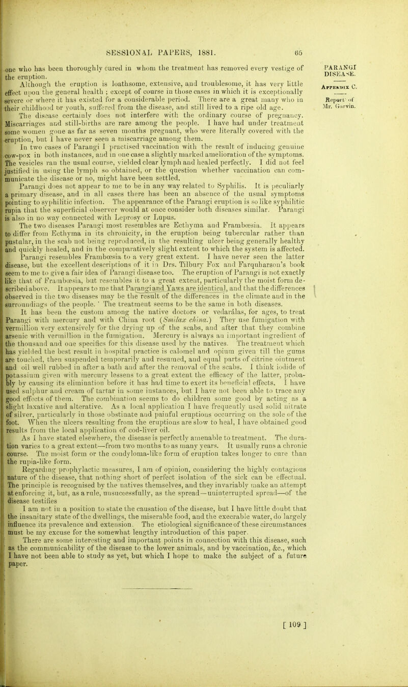 one who has beeu thoroughly cured in whom the treatment, has removed every vestige of the eruption. Although the eruption is loathsome, extensive, and troublesome, it has very little effect upon the general health ; except of course in those cases in which it is exceptionally severe or where it has existed for a considerable period. There are a great many who in their childhood or youth, suffered from the disease, and still lived to a ripe old age. The disease certainly does not interfere with the ordinary course of pregnancy. Miscarriages and still-births are rare among the people. 1 have had under treatment some women gone as far as seven months pregnant, who were literally covered with the eruption, bat 1 have never seen a miscarriage among them. In two cases of Parangi I practised vaccination with the result of inducing genuine cow-pox in both instances, and in one case a slightly marked amelioration of the symptoms. The vesicles ran the usual course, yielded clear lymph and healed perfectly. I did not feel justified in using the lymph so obtained, or the question whether vaccination can com- municate the disease or no, might have been settled. Parangi does not appear to me to be in any way related to Syphilis. It is peculiarly a primary disease, and in all cases there has been an absence of the usual symptoms pointing to syphilitic infection. The appearance of the Parangi eruption is so like syphilitic rupia that the superficial observer would at once consider both diseases similar. Parangi is also in no way connected with Leprosy or Lupus. The two diseases Parangi most resembles are Ecthyma and Framboesia. It appears to differ from Ecthyma in its chronicity, in the eruption being tubercular rather than pustular, in the scab not being reproduced, in the resulting ulcer being generally healthy and quickly healed, and in the comparatively slight extent to which the system is affected. Parangi resembles Framboesia to a very great extent. I have never seen the latter disease, but the excellent descriptions of it in Drs. Tilbury Fox and Farquharson's book seem to me to give a fair idea of Parangi disease too. The eruption of Parangi is not exactly like that of Framboesia, but resembles it to a great extent, particularly the moist form de- scribed above. It appears to me that Parangi and Yaws are identical, and that the differences observed iu the two diseases may be the result of the differences in the climate and in the surroundings of the people. ' The treatment seems to be the same in both diseases. It has been the custom among the native doctors or vedaralas, for ages, to treat Parangi with mercury and with China root (Sm'dax china.) They use fumigation with vermillion very extensively for the drying up of the scabs, and after that they combine arsenic with vermillion in the fumigation. Mercury is always an important ingredient of the thousand and one specifics for this disease used by the natives. The treatment which has yielded the best result in hospital practice is calomel and opium given till the gums are touched, then suspended temporarily and resumed, and equal parts of citrine ointment and oil well rubbed in after a bath and after the removal of the scabs. I think iodide of potassium given with mercury lessens to a great extent the efficacy of the latter, proba- bly by causing its elimination before it has had time to exert its beneficial effects. I have used sulphur and cream of tartar in some instances, but I have not been able to trace any good effects of them. The combination seems to do children some good by acting as a slight laxative and alterative. As a local application I have frequently used solid nitrate of silver, particularly in those obstinate aud painful eruptions occurring on the sole of the foot. When the ulcers resulting from the eruptions are slow to heal, I have obtained good results from the local application of cod-liver oil. As I have stated elsewhere, the disease is perfectly amenable to treatment. The dura- tion varies to a great extent—from two months to as many years. It usually runs a chronic eourse. The moist form or the coudyloma-like form of eruption takes longer to cure than the rupia-like form. Regarding prophylactic measures, I am of opiuion, considering the highly contagious nature of the disease, that nothing short of perfect isolation of the sick can be effectual. The principle is recognised by the natives themselves, and they invariably make an attempt at enforcing it, but, as a rule, unsuccessfully, as the spread—uninterrupted spread—of the disease testifies I am not in a position to state the causation of the disease, but I have little doubt that the insanitary state of the dwellings, the miserable food, and the execrable water, do largely influence its prevalence and extension. The etiological significance of these circumstances must be my excuse for the somewhat lengthy introduction of this paper. There are some interesting and important points in connection with this disease, such as the communicability of the disease to the lower animals, and by vaccination, &c, which I have not been able to study as yet, but which I hope to make the subject of a future paper. PARANGI DISEASE. Appendix C. Report' of Mr. Garvin. [ 109 ]