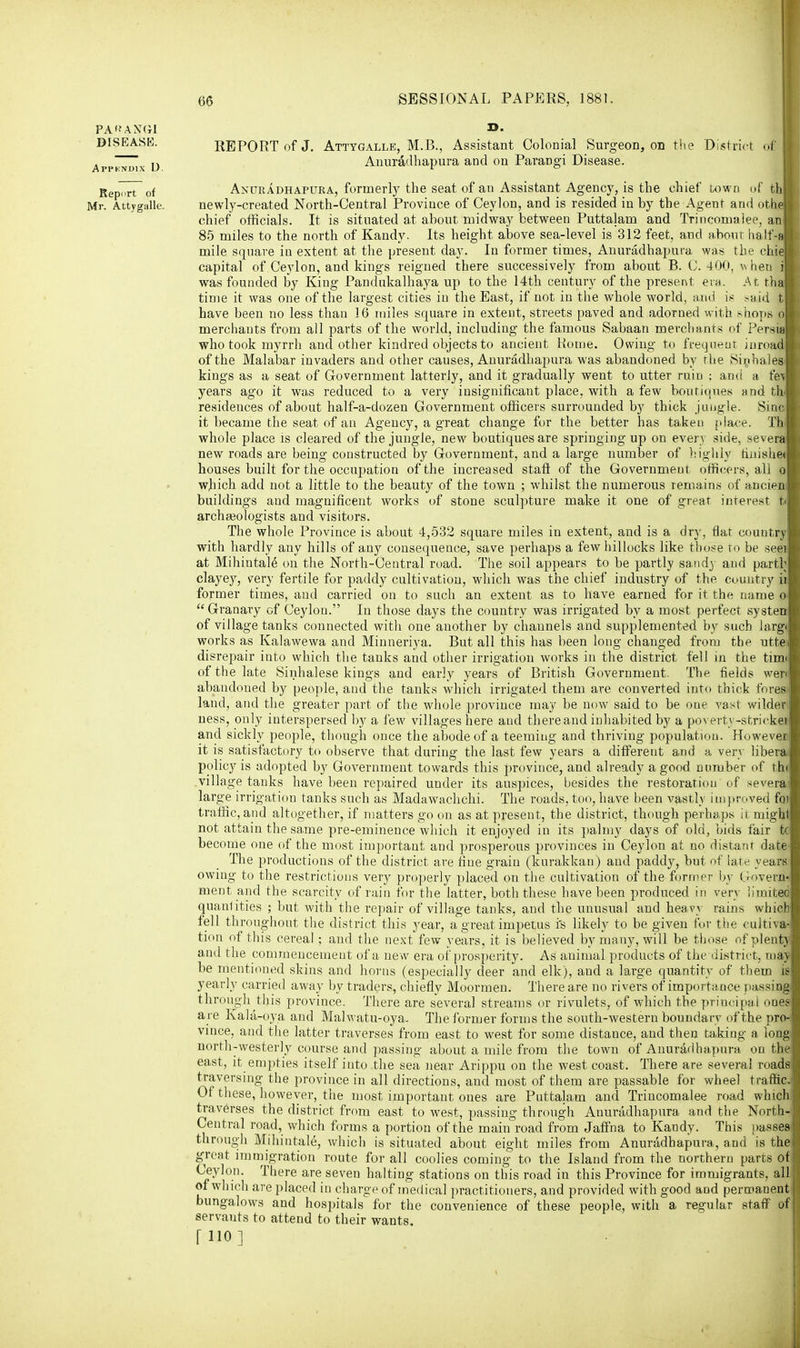 PA'JANGl »• DISEASE. REPORT of J. Attygalle, M.B., Assistant Colonial Surgeon, on the District o| Appkndix D Anuradhapura and on Parangi Disease. Report of Anuradhapura, formerly the seat of an Assistant Agency, is the chief town of thj Mr. Attygalle. newly-created North-Central Province of Ceylon, and is resided in by the Agent and othel chief officials. It is situated at about midway between Puttalam and Trincomalee, an 85 miles to the north of Kandy. Its height above sea-level is 312 feet, and about half-a| mile square in extent at the present day. In former times, Anuradhapura was the chial capital of Ceylon, and kings reigned there successively from about B. (J. 400, w hen il was founded by King Pandukalhaya up to the 14th century of the present ein. At thai time it was one of the largest cities in the East, if not in the whole world, and is said tl have been no less than 16 miles square in extent, streets paved and adorned with shops ofl merchants from all parts of the world, including the famous Sabaan merchants of Persia! who took myrrh and other kindred objects to ancient Rome. Owing to frequent inroad! of the Malabar invaders and other causes, Anuradhapura was abandoned by the Sin hales! kings as a seat of Government latterly, and it gradually went to utter ruin : and a i&M years ago it was reduced to a very insignificant place, with a few boutiques and th! residences of about half-a-dozen Government officers surrounded by thick jungle. Sine! it became the seat of an Agency, a great change for the better has taken place. Thl whole place is cleared of the jungle, new boutiques are springing up on every side, several new roads are being constructed by Government, and a large number of highly finishetl houses built for the occupation of the increased stafr of the Government officers, all ol which add not a little to the beauty of the town ; whilst the numerous remains of ancienl buildings and magnificent works of stone sculpture make it one of great interest tm archaeologists and visitors. The whole Province is about 4,532 square miles in extent, and is a dry, flat country with hardly any hills of any consequence, save perhaps a few hillocks like those to be seei at Mihintale ou the North-Central road. The soil appears to be partly sandy and partb clayey, very fertile for paddy cultivation, which was the chief industry of the country ii former times, and carried on to such an extent as to have earned for it the name o> Granary of Ceylon. In those days the country was irrigated by a most perfect systen of village tanks connected with one another by channels and supplemented by such larg< works as Kalawewa and Minneriya. But all this has been long changed from the utte: disrepair into which the tanks and other irrigation works in the district fell in the tirm of the late Sinhalese kings and early years of British Government. The fields wen abandoned by people, and the tanks which irrigated them are converted into thick fores- laud, and the greater part of the whole province may be now said to be one vast wilder ness, only interspersed by a few villages here and there and inhabited by a poverty-stricken and sickly people, though once the abode of a teeming and thriving population. However, it is satisfactory to observe that during the last few years a different and a very libera, policy is adopted by Government towards this province, and already a good number of th< village tanks have been repaired under its auspices, besides the restoration of severa large irrigation tanks such as Madawachchi. The roads, too, have been vastly improved foi traffic, and altogether, if matters go on as at present, the district, though perhaps it might not attain the same pre-eminence which it enjoyed in its palmy days of old, bids fair tc become one of the most important and prosperous provinces in Ceylon at no distant date The productions of the district are fine grain (kurakkan) and paddy, but of late years owing to the restrictions very properly placed on the cultivation of the former by Govern- ment and the scarcity of rain for the latter, both these have been produced in very limited quanlities ; but with the repair of village tanks, and the unusual and heavy rains which fell throughout the district this year, a great impetus is likely to be given for the cultiva- tion of this cereal; and the next few years, it is believed by many, will be those of plent) and the commencement of a new era of prosperity. As animal products of the district, ma)' be mentioned skins and horns (especially deer and elk), and a large quantity of them is yearly carried away by traders, chiefly Moormen. There are no rivers of importance passing through this province. There are several streams or rivulets, of which the principal ones are Kala-oya and Malwatu-oya. The former forms the south-western boundary of the pro- vince, and the latter traverses from east to west for some distance, and then taking a long north-westerly course and passing about a mile from the town of Anuradhapura on the east, it empties itself into the sea near Arippu on the west coast. There are several roads traversing the province in all directions, and most of them are passable for wheel traffic. Of these, however, the most important ones are Puttalam and Trincomalee road which traverses the district from east to west, passing through Anuradhapura and the North- Central road, which forms a portion of the main road from Jaffna to Kandy. This passes through Mihintale, which is situated about eight miles from Anuradhapura, and is the great immigration route for all coolies coming to the Island from the northern parts of Ceylon. There are seven halting stations on this road in this Province for immigrants, all of which are placed in charge of medical practitioners, and provided with good and permanent bungalows and hospitals for the convenience of these people, with a regular staff of servants to attend to their wants. fllO]