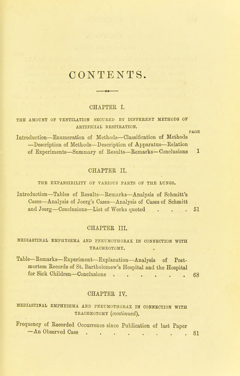 CONTENTS. CHAPTER I. THE AMOUNT OF VENTILATION SECURED BT DIFFERENT METHODS OF ARTIFICIAL RESPIRATION. PAQE Introduction—Enumeration of MetLods—Classification of Methods —Description of Methods—Description of Apparatus—Relation of Experiments—Summary of Results—Remarks—Conclusions 1 CHAPTER II. THE EXPANSIBILITY OF VARIOUS PARTS OF THE LUNOS. Introduction—Tables of Results—Remarks—Analysis of Schmitt's Cases—Analysis of Joerg's Cases—Analysis of Cases of Schmitt and Joerg—Conclusions—List of Works quoted . . .51 CHAPTER III. MEDIASTINAL EMPHYSEMA AND PNEUMOTHORAX IN CONNECTION WITH TRACHEOTOMY. Table—Remarks—Experiment—Explanation—Analysis of Post- mortem Records of St. Bartholomew's Hospital and the Hospital for Sick Children—Conclusions 68 CHAPTER IV. MEDIASTINAL EMPHYSEMA AND PNEUMOTHORAX IN OONNKOTION WITH TRACHEOTOMY {continued). Frequency of Recorded Occurrence since Publication of last Paper —An Observed Case 81