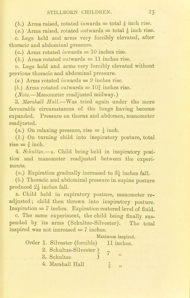 (b.) Arms raised, rotated iWards = total f inct rise. (tf.) 'Arms raised, rotated outsvards = total § incli rise. c. Legs held and arms very forcibly elevated, after thoracic and abdominal pressure. (a.) Arms rotated mwards = 10 inches rise. (&.) Arms x'otated oiiiwards = 11 inches rise. D. Legs held and arms very forcibly elevated without previous thoracic and abdominal pressure. (a.) Arms rotated mwards = 9 inches rise. {b.) Arms rotated outwavds — lOf inches rise. {Note.—Manometer readjusted midway.) 3. Marsliall Sail.—Was tried again under the more favourable circujnstances of the lungs having become expanded. Pressure on thorax and abdomen, manometer readjusted. (a.) On relaxing pressure, rise = \ inch. (&.) On turning child into inspiratory posture, total rise = ^ inch. 4. Scliultze.—A. Child being held in inspiratory posi- tion and manometer readjusted between the experi- ments. (a.) Expiration gradually increased, to 3f inches fall. (6.) Thoracic and abdominal pressure in supine posture produced 2| inches fall. B. Child held in expiratory posture, manometer re- adjusted; child then thrown into inspiratory posture. Inspiration = 7 inches. Expiration restored level of fluid. c. The same experiment, the child being finally sus- pended by its arms (Schultze-Silvester). The total inspired was not increased = 7 inches. Maximum inspired. Order 1. Silvester (forcible) 11 inches. 2. Schultze-Silvester ) ^ 3. Schultze 3  4. Marshall Hall I „