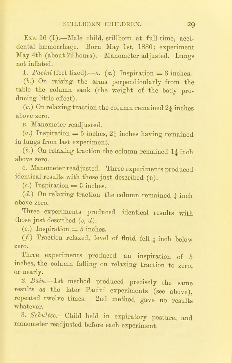 Exp. 16 (I).—Male cliild, stillborn at full time, acci- dental lisemorrliage. Born May 1st, 1880; experiment May 4tli (about 72 hours). Manometer adjusted. Lungs not inflated. 1. Pacini (feet fixed).—a. (a.) Inspiration = 6 inches. (h.) On raising the arms perpendicularly from the table the column sank (the weight of the body pro- ducing little effect). (c.) On relaxing traction the column remained 2 J inches above zero. B. Manometer readjusted. (a.) Inspiration = 5 inches, 2i inches having remained in lungs from last experiment. (&.) On relaxing traction the column remained I5 inch above zero. c. Manometer readjusted. Three experiments produced identical results with those just described (b). (c.) Inspiration = 5 inches. (d.) On relaxing traction the column remained I inch above zero. Three experiments produced identical results with those just described (c, d). (e.) Inspiration = 5 inches. (/.) Traction relaxed, level of fluid fell ^ inch below zero. Three experiments produced an inspiration of 5 inches, the column falling on relaxing traction to zero, or nearly. 2. 5am.—1st method produced precisely the same results as the later Pacini experiments (see above), repeated twelve times. 2nd method gave no results whatever. 3. Schultze.—Child held in expiratory posture, and manometer readjusted before each experiment.