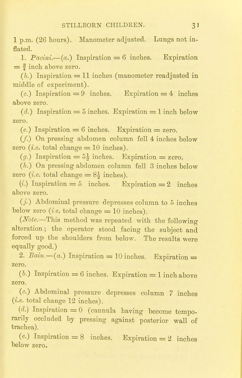 1 p.m. (26 hours). Manometer adjusted. Lungs not in- flated. 1. Pacini.—(a.) Inspiration = 6 inches. Expiration = f inch above zero. (i.) Inspiration = 11 inches (manometer readjusted in middle of experiment). (c.) Inspiration = 9 inches. Expiration = 4 inches above zero. (cZ.) Inspiration = 5 inches. Expiration = 1 inch below zero. (e.) Inspiration = 6 inches. Expiration = zero. (/.) On pressing abdomen column fell 4 inches below zero {i.e. total change = 10 inches). (gr.) Inspiration = 5| inches. Expiration = zero. (7i.) On pressing abdomen column fell 3 inches below zero (i.e. total change = 8g inches). (i.) Inspiration = 5 inches. Expiration = 2 inches above zero. (y.) Abdominal pressure depresses column to ^ inches below zero (ie. total change = 10 inches). {Iffote.—This method was repeated with the following alteration; the operator stood facing the subject and forced up the shoulders from below. The results were equally good.) 2. Bain.—(a.) Inspiration = 10 inches. Expiration = zero. (&.) Inspiration = 6 inches. Expiration = 1 inch above zero. (c.) Abdominal pressure depresses column 7 inches {i.e. total change 12 inches). {cl.) Inspiration = 0 (cannula having become tempo- rarily occluded by pressing against posterior wall of trachea). (e.) Inspiration = 8 inches. Expiration = 2 inches below zero.