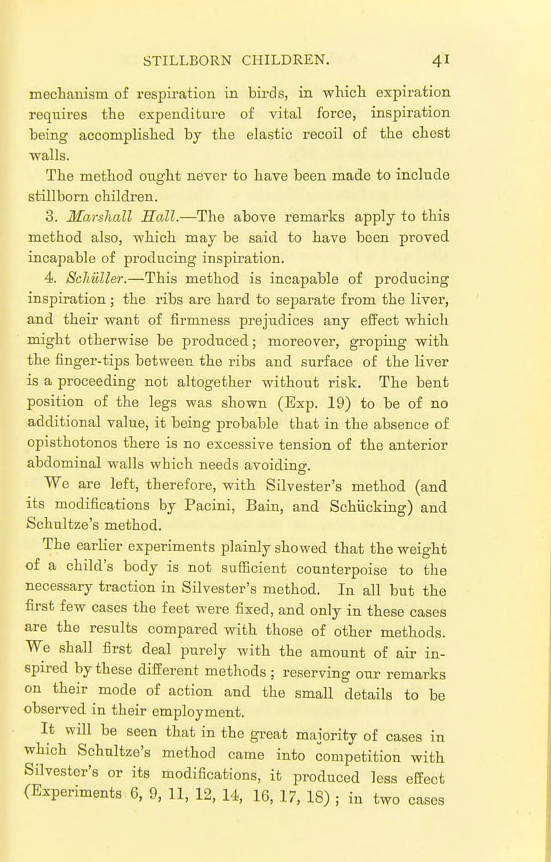 mechamsni of respiration in birds, in which, expiration requires the expenditure of vital force, inspiration being accomplished by the elastic recoil of the chest walls. The method ought never to have been made to include stillborn children. 3. Marshall Hall.—The above remarks apply to this method also, which may be said to have been proved incapable of producing inspiration. 4. Scliuller.—This method is incapable of producing inspiration ; the ribs are hard to separate from the liver, and their want of firmness prejudices any efPect which might otherwise be produced; moreover, groping with the finger-tips between the ribs and surface of the liver is a proceeding not altogether without risk. The bent position of the legs was shown (Exp. 19) to be of no additional value, it being probable that in the absence of opisthotonos there is no excessive tension of the anterior abdominal walls which needs avoiding. We are left, therefore, with Silvester's method (and its modifications by Pacini, Bain, and Schiicking) and Schultze's method. The earlier experiments plainly showed that the weight of a child's body is not sufficient counterpoise to the necessary traction in Silvester's method. In all but the first few cases the feet were fixed, and only in these cases are the results compared with those of other methods. We shall first deal purely with the amount of air in- spired by these difi'erent methods ; reserving our remarks on their mode of action and the small details to be observed in their employment. It will be seen that in the gi^eat majority of cases in which Schultze's method came into competition with Silvester's or its modifications, it produced less effect (Experiments 6, 9, 11, 12, 14, 16, 17, 18) ; in two cases