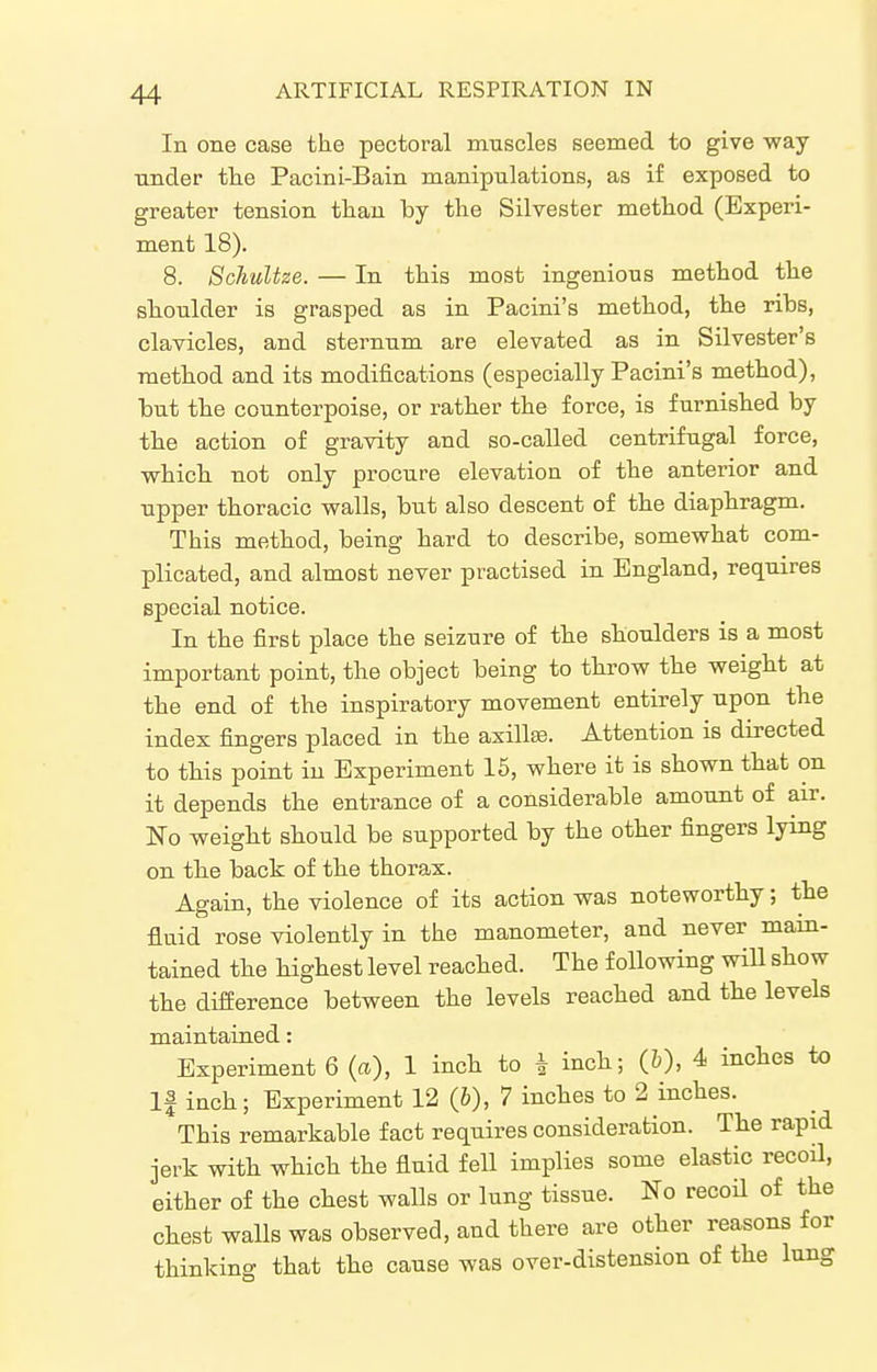 In one case the pectoral muscles seemed to give way nnder tlie Pacini-Bain manipulations, as if exposed to greater tension than by the Silvester method (Experi- ment 18). 8. Schultze. — In this most ingenious method the shoulder is grasped as in Pacini's method, the ribs, clavicles, and sternum are elevated as in Silvester's method and its modifications (especially Pacini's method), but the counterpoise, or rather the force, is furnished by the action of gravity and so-called centrifugal force, vfhich not only procure elevation of the anterior and upper thoracic walls, but also descent of the diaphragm. This method, being hard to describe, somewhat com- plicated, and almost never practised in England, requires special notice. In the first place the seizure of the shoulders is a most important point, the object being to throw the weight at the end of the inspiratory movement entirely upon the index fingers placed in the axillis. Attention is directed to this point in Experiment 15, where it is shown that on it depends the entrance of a considerable amount of air. No weight should be supported by the other fingers lying on the back of the thorax. Again, the violence of its action was noteworthy; the fluid rose violently in the manometer, and never main- tained the highest level reached. The following wiU show the difference between the levels reached and the levels maintained: Experiment 6 (a), 1 inch to i inch; (&), 4 inches to If inch; Experiment 12 (6), 7 inches to 2 inches. This remarkable fact requires consideration. The rapid jerk with which the fluid fell implies some elastic recoil, either of the chest walls or lung tissue. No recoH of the chest walls was observed, and there are other reasons for thinking that the cause was over-distension of the lung