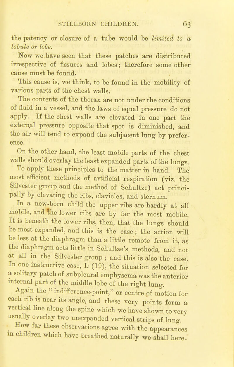 the patency or closure of a tube would be limited to a lobule or lobe. Now we bave seen that tbese patches are distributed irrespective of fissures and lobes; therefore some other cause must be found. This cause is, we thint, to be found in the mobility of various parts of the chest walls. The contents of the thorax are not under the conditions of fluid in a vessel, and the laws of equal pressure do not ^PP^y- If tlie chest walls are elevated in one part the external pressure opposite that spot is diminished, and the air will tend to expand the subjacent lung by prefer- ence. On the other hand, the least mobile parts of the chest walls should overlay the least expanded parts of the lungs. To apply these principles to the matter in hand. The most efiBcient methods of artificial respiration (viz. the Silvester group and the method of Schultze) act princi- pally by elevating the ribs, clavicles, and sternum. In a new-born child the upper ribs are hardly at all mobile, and the lower ribs are by far the most mobile. It is beneath the lower ribs, then, that the lungs should be most expanded, and this is the case; the action will be less at the diaphragm than a little remote fi'om it, as the diaphragm acts little in Schultze's methods, and not at all in the Silvester group ; and this is also the case. In one instructive case, L (19), the situation selected for a solitary patch of subpleural emphysema was the anterior mtemal part of the middle lobe of the right lung. Again the « indifference-point, or centre pf motion for each rib is near its angle, and these very points form a vertical line along the spine which we have shown to very usually overlay two unexpanded vertical strips of lung. _ How far these observations agree with the appearances m children which have breathed naturally we shall here-