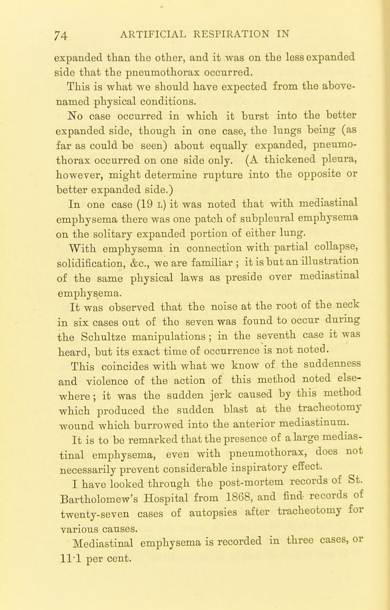 expanded than tlie other, and it was on the less expanded side that the pneumothorax occurred. This is what we should have expected from the above- named physical conditions. No case occurred in which it hurst into the better expanded side, though in one case, the lungs being (as far as could be seen) about equally expanded, pneumo- thorax occurred on one side only. (A thickened pleura, however, might determine rupture into the opposite or better expanded side.) In one case (19 l) it was noted that with mediastinal emphysema there was one patch of subpleural emphysema on the solitary expanded portion of either lung. With emphysema in connection with partial collapse, solidification, &c., we are familiar; it is but an illustration of the same physical laws as preside over mediastinal emphysema. It was observed that the noise at the root of the neck in six cases out of the seven was found to occur during the Schultze manipulations ; in the seventh case it was heard, but its exact time of occurrence is not noted. This coincides with what we know of the suddenness and violence of the action of this method noted else- where ; it was the sadden jerk caused by this method which produced the sudden blast at the tracheotomy wound which burrowed into the anterior mediastmum. It is to be remarked that the presence of a large medias- tinal emphysema, even with pneumothorax, does not necessarily prevent considerable inspiratory effect. I have looked through the post-mortem records of St. Bartholomew's Hospital from 1868, and find records of twenty-seven cases of autopsies after tracheotomy for various causes. Mediastinal emphysema is recorded in three cases, or 111 per cent.