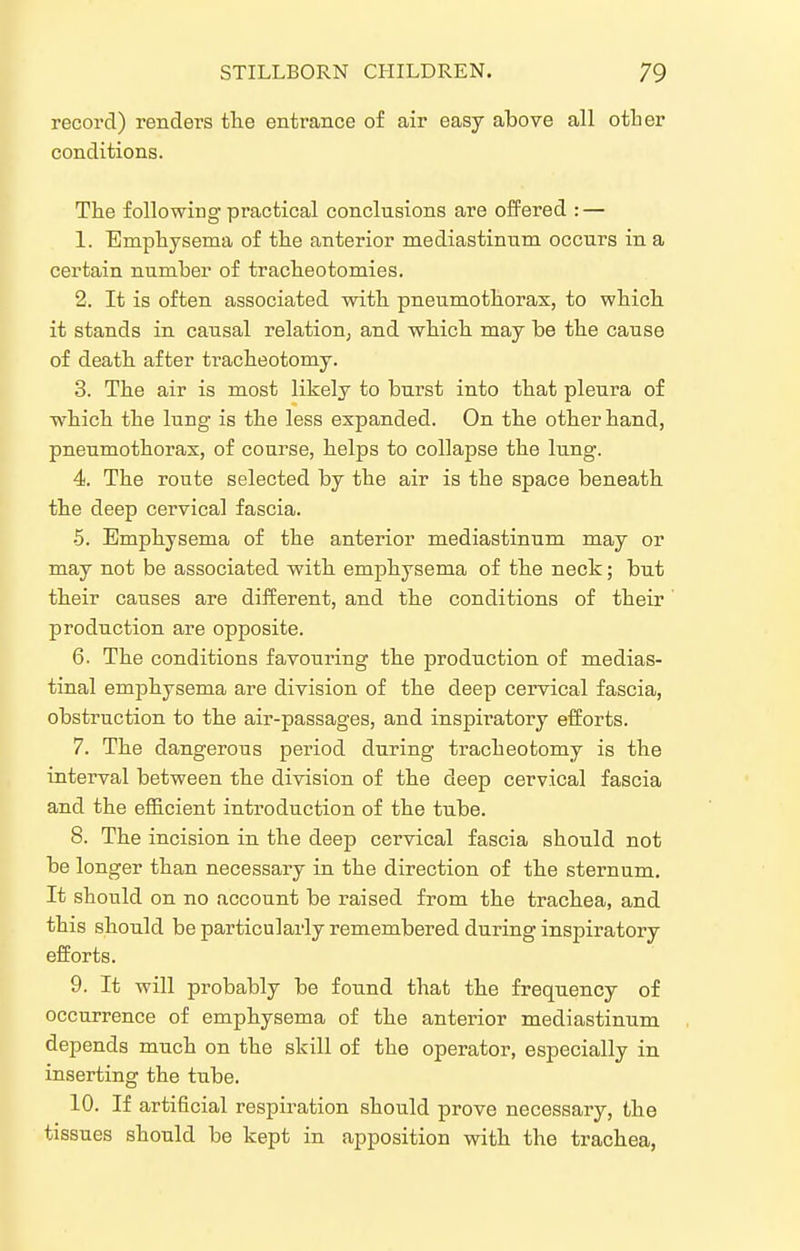 record) renders the entrance of air easy above all otber conditions. The following practical conclusions are ofFered : — 1. Emphysema of the anterior mediastinum occurs in a certain number of tracheotomies. 2. It is often associated with pneumothorax, to which it stands in causal relation^ and which may be the cause of death after tracheotomy. 3. The air is most likely to burst into that pleura of which the lung is the less expanded. On the other hand, pneumothorax, of course, helps to collapse the lung. 4. The route selected by the air is the space beneath the deep cervical fascia. 5. Emphysema of the anterior mediastinum may or may not be associated with emphysema of the neck; but their causes are different, and the conditions of their production are opposite. 6. The conditions favouring the production of medias- tinal emphysema are division of the deep cervical fascia, obstruction to the air-passages, and inspiratory efforts. 7. The dangerous period during tracheotomy is the interval between the division of the deep cervical fascia and the efficient introduction of the tube. 8. The incision in the deep cervical fascia should not be longer than necessary in the direction of the sternum. It should on no account be raised from the trachea, and this should be particularly remembered during inspiratory efforts. 9. It will probably be found that the frequency of occurrence of emphysema of the anterior mediastinum depends much on the skill of the operator, especially in inserting the tube. 10. If artificial respiration should prove necessary, the tissues should be kept in apposition with the trachea,