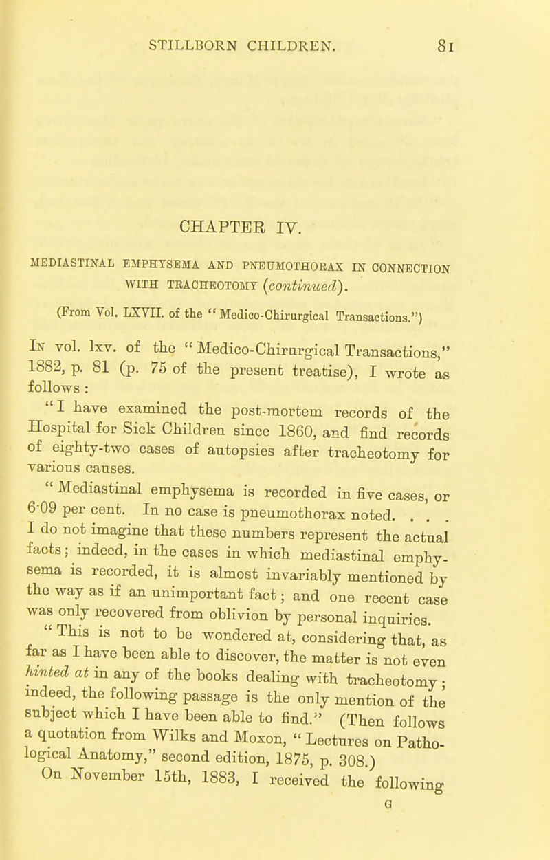 CHAPTER IV. MEDIASTINAL EMPHYSEMA AND PNEUMOTHORAX IN CONNECTION WITH TRACHEOTOMY {continued). (From Vol. LXVn. of the  Medico-Chirurgieal Transactions.) In vol. IxT. of the  Medico-Chirargical Transactions, 1882, p. 81 (p. 75 of tlie present treatise), I wrote as follows : I have examined the post-mortem records of the Hospital for Sick Children since 1860, and find records of eighty-two cases of autopsies after tracheotomy for various causes.  Mediastinal emphysema is recorded in five cases, or 6-09 per cent. In no case is pneumothorax noted. I do not imagine that these numbers represent the actual facts; indeed, in the cases in which mediastinal emphy- sema is recorded, it is almost invariably mentioned by the way as if an unimportant fact; and one recent case was only recovered from oblivion by personal inquiries.  This is not to be wondered at, considering that, as far as I have been able to discover, the matter is not even hinted at in any of the books dealing with tracheotomy ; indeed, the following passage is the only mention of the subject which I have been able to find.^' (Then follows a quotation from Wilks and Moxon,  Lectures on Patho- logical Anatomy, second edition, 1875, p. 308 ) On November 15th, 1883, I received the' following Q