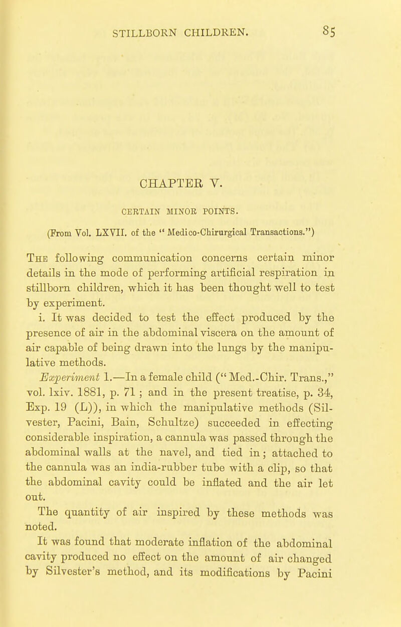 CHAPTER V. CERTAIN MINOR POINTS. (From Vol. LXYII. of the  Medico-Ghirurgical Transactions.) The folio wing communication concerns certain minor details in the mode of performing artificial respiration in stillborn children, whicli it has been thought well to test by experiment. i. It was decided to test the effect produced by the presence of air in the abdominal viscera on the amount of air capable of being drawn into the lungs by the manipu- lative methods. Experiment 1.—In a female child ( Med.-Chir. Trans., vol. Ixiv. 1881, p. 71 ; and in the present treatise, p. 34, Exp. 19 (L)), in which the manipulative methods (Sil- vester, Pacini, Bain, Schultze) succeeded in effecting considerable inspiration, a cannula was passed through the abdominal walls at the navel, and tied in; attached to the cannula was an india-rubber tube with a clip, so that the abdominal cavity could be inflated and the air let out. The quantity of air inspired by these methods was noted. It was found that moderate inflation of the abdominal cavity produced no effect on the amount of air changed by Silvester's method, and its modifications by Pacini