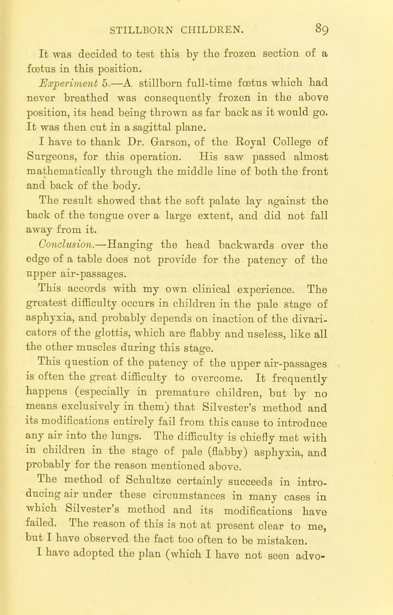 It was decided to test this by the frozen section of a fcetus in this position. Experiinent 5.—A stillborn full-time foetus which had never breathed was consequently frozen in the above position, its head being thrown as far back as it would go. It was then cut in a sagittal plane. I have to thank Dr. Garson, of the Royal College of Surgeons, for this operation. His saw passed almost mathematically through the middle line of both the front and back of the body. The result showed that the soft palate lay against the back of the tongue over a large extent, and did not fall away from it. Conclusion.—Hanging the head backwards over the edge of a table does not provide for the patency of the upper air-passages. This accords with my own clinical experience. The greatest difBculty occurs in children in the pale stage of asphyxia, and probably depends on inaction of the divari- cators of the glottis, which are flabby and useless, like all the other muscles during this stage. This question of the patency of the upper air-passages is often the great difficulty to overcome. It frequently happens (especially in premature children, but by no means exclusively in them) that Silvester's method and its modifications entirely fail from this cause to introduce any air into the lungs. The difficulty is chiefly meb with in children in the stage of pale (flabby) asphyxia, and probably for the reason mentioned above. The method of Schultze certainly succeeds in intro- ducing air under these circumstances in many cases in which Silvester's method and its modifications have failed. The reason of this is not at present clear to me, but I have observed the fact too often to be mistaken. I have adopted the plan (which I have not seen advo-