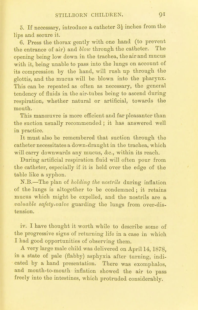 5. If necessary, introduce a catheter 3| inches from the lips and secure it. 6. Press the thorax gently with one hand (to prevent the entrance of air) and Mow through the catheter. The opening being low down in the trachea, the air and mucus with it, being unable to pass into the lungs on account of its compression by the hand, will rush up through the glottis, and the mucus will be blown into the pharynx. This can be repeated as often as necessary, the general tendency of fluids in the air-tubes being to ascend during respiration, whether natural or artificial, towards the mouth. This manoeuvre is more efficient and far pleasanter than the suction usually recommended ; it has answered well in practice. It must also be remembered that suction through the catheter necessitates a down-draught in the trachea, which will carry downwards any mucus, &c., within its reach. During artificial respiration fluid will often pour from the catheter, especially if it is held over the edge of the table like a syphon. N.B.—The plan of holding the nostrils during inflation of the lungs is altogether to be condemned ; it retains mucus which might be expelled, and the nostrils are a valuable safety-valve guarding the lungs from over-dis- tension, iv. I have thought it worth while to describe some of the progressive signs of returning life in a case in which I had good opportunities of observing them. A very large male child was delivered on April 14, 1878, in a state of pale (flabby) asphyxia after turning, indi- cated by a hand presentation. There was exomphalos, and mouth-to-mouth inflation showed the air to pass freely into the intestines, which protruded considerably.