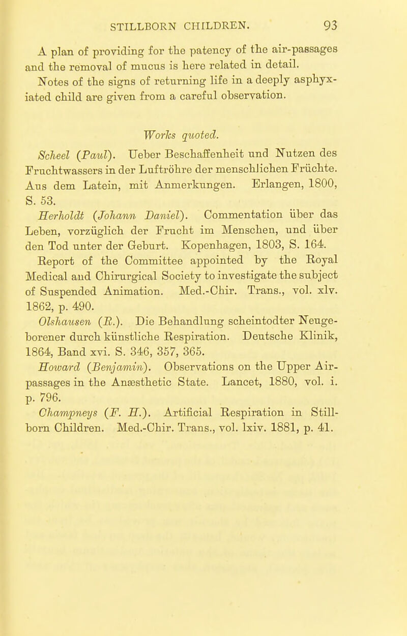 A plan of providing for the patency of the air-passages and the removal of mucus is here related in detail. Notes of the signs of returning life in a deeply asphyx- iated child are given from a careful observation. Worlcs quoted. ScJieel (PauT). Ueber BeschafEenheit und Nutzen des Fruchtwassers in der Luftrohre der menschlichen Friichte. Aus dem Latein, mit Anmerkungen. Brlangen, 1800, S. 53. HerholcU (JoJiann Daniel). Commentation iiber das Leben, vorziiglich der Frucht im Menschen, und iiber den Tod unter der Geburt. Kopenhagen, 1803, S. 164. Eeport of the Committee appointed by the Royal Medical and Chirurgical Society to investigate the subject of Suspended Animation. Med.-Chir. Trans., vol. xlv. 1862, p. 490. Olshausen (B.). Die Behandlung scheintodter Neuge- borener durch kiinstliche Respiration. Deutsche Klinik, 1864, Band xvi. S. 346, 367, 366. Howard (Benjamin). Observations on the Upper Air- passages in the Anesthetic State. Lancet, 1880, vol. i. p. 796. CJiampneys (F. JS.). Artificial Respiration in Still- born Children. Med.-Chir. Trans., vol. Ixiv. 1881, p. 41.