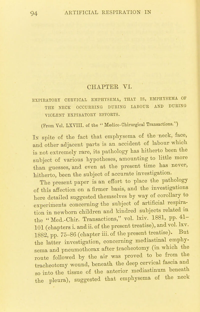 CHAPTER VI. BXPIKATORT CERVICAL EMPHYSEMA, THAT IS, EMPHYSEMA OF THE NECK OCCURRING DURING LABOUR AND DURING YIOLENT EXPIRATORY EFFORTS. (From Vol. LXVIII. of the  Medico-Ckirurgical Transactions.) In spite of the fact that emphysema of the neck, face, and other adjacent parts is an accident of labour which is not extremely rare, its pathology has hitherto been the subject of various hypotheses, amounting to little more than guesses, and even at the present time has never, hitherto, been the subject of accurate investigation. The present paper is an effort to place the pathology of this affection on a firmer basis, and the investigations here detailed suggested themselves by way of corollary to experiments concerning the subject of artificial respira- tion in newborn children and kindred subjects related m the  Med.-Chir. Transactions, vol. Ixiv. 1881, pp. 41- 101 (chapters i. andii. of the present treatise), and vol. Ixv. 1882, pp. 75-86 (chapter iii. of the present treatise). But the latter investigation, concerning mediastinal emphy- sema and pneumothorax after tracheotomy (in which the route followed by the air was proved to be from the tracheotomy wound, beneath the deep cervical fascia and BO into the tissue of the anterior mediastinum beneath the pleura), suggested that emphysema of the neck