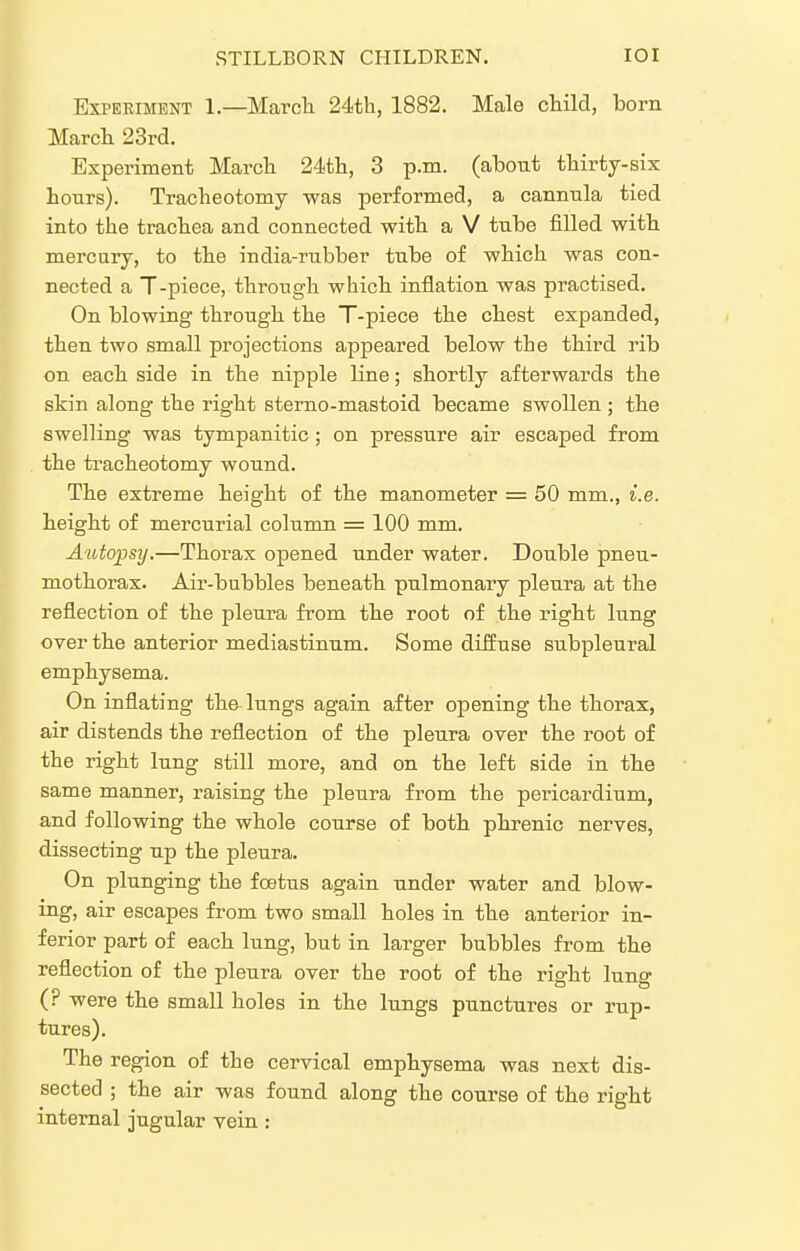 ExPEEiMENT 1.—Marcli 24th, 1882. Male child, born Marcli 23rd. Experiment March 24th, 3 p.m. (about thirty-six hours). Tracheotomy was performed, a cannula tied into the trachea and connected with a V tube filled with mercury, to the india-rubber tube of which was con- nected a T-piece, through which inflation was practised. On blowing through the T-piece the chest expanded, then two small projections appeared below the third rib on each side in the nipple line; shortly afterwards the skin along the right sterno-mastoid became swollen ; the swelling was tympanitic ; on pressure air escaped from the tracheotomy wound. The extreme Height of the manometer = 50 mm., i.e. height of mercurial column = 100 mm. Autopsij.—Thorax opened under water. Double pneu- mothorax. Air-bubbles beneath pulmonary pleura at the reflection of the pleura from the root of the right lung over the anterior mediastinum. Some diffuse subpleural emphysema. On inflating the lungs again after opening the thorax, air distends the reflection of the pleura over the root of the right lung still more, and on the left side in the same manner, raising the pleura from the pericardium, and following the whole course of both pkrenic nerves, dissecting up the pleura. On plunging the foetus again under water and blow- ing, air escapes from two small holes in the anterior in- ferior part of each lung, but in larger bubbles from the reflection of the pleura over the root of the right lung (? were the small holes in the lungs punctures or rup- tures). The region of the cervical emphysema was next dis- sected ; the air was found along the course of the right internal jugular vein:
