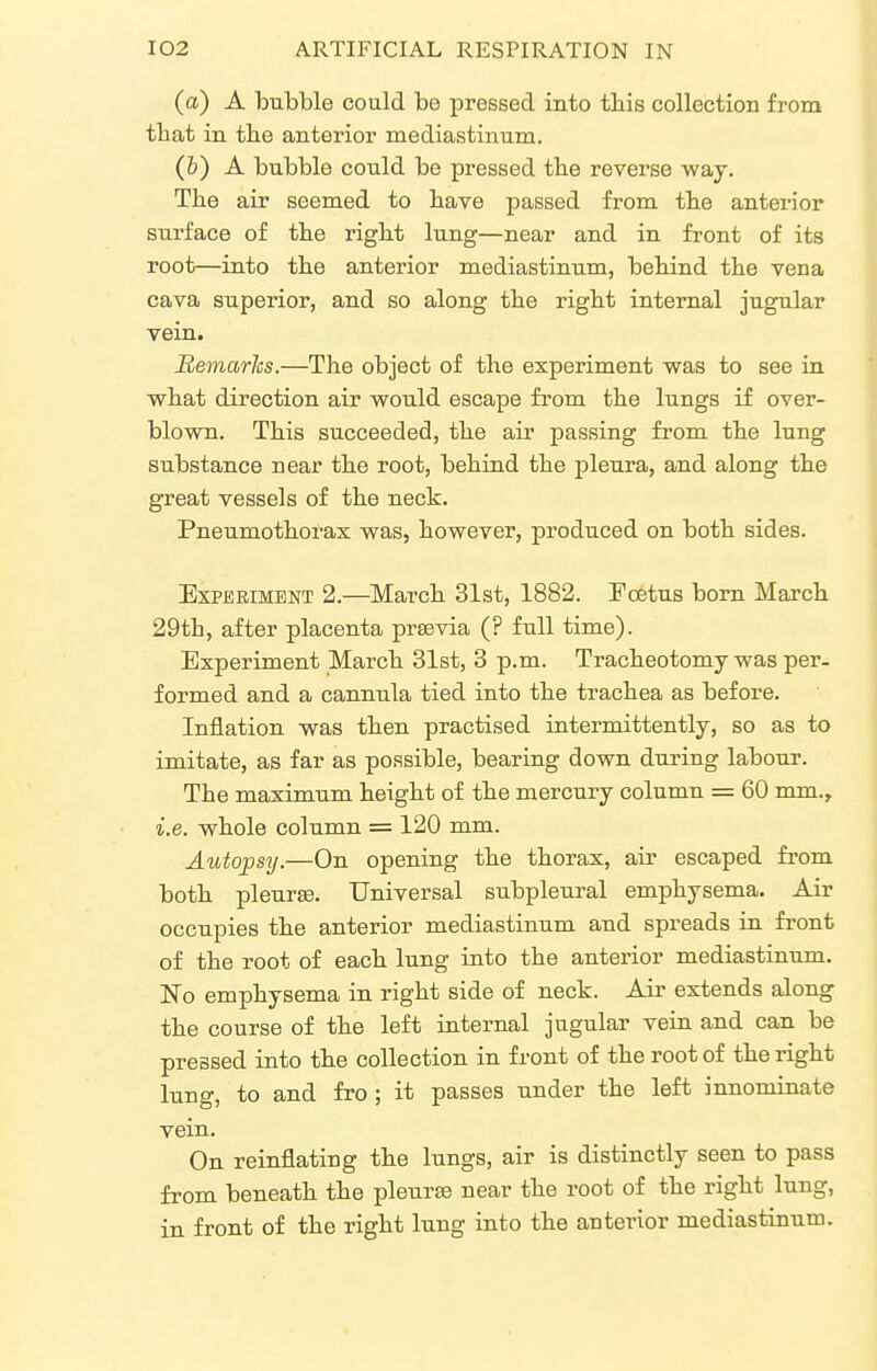 (a) A bubble could be pressed into this collection from that in the anterior mediastinum. (&) A bubble could be pressed the reverse way. The air seemed to have passed from the anterior stirface of the right lung—near and in front of its root—into the anterior mediastinum, behind the vena cava superior, and so along the right internal jugular vein. Semarhs.—The object of the experiment was to see ia what direction air would escape from the lungs if over- blown. This succeeded, the air passing from the lung substance near the root, behind the pleura, and along the great vessels of the neck. Pneumothorax was, however, produced on both sides. ExpjEEiMBNT 2.—March 31st, 1882. Fcetus born March 29th, after placenta prasvia (? full time). Experiment March 31st, 3 p.m. Tracheotomy was per- formed and a cannula tied into the trachea as before. Inflation was then practised intermittently, so as to imitate, as far as possible, bearing down during labour. The maximum height of the mercury column = 60 mm., i.e. whole column = 120 mm. Autopsy.—On opening the thorax, air escaped from both pleurte. Universal subpleural emphysema. Air occupies the anterior mediastinum and spreads in front of the root of each lung into the anterior mediastinum. No emphysema in right side of neck. Air extends along the course of the left internal jugular vein and can be pressed into the collection in front of the root of the right lung, to and fro ; it passes under the left innominate vein. On reinflating the lungs, air is distinctly seen to pass from beneath the pleurte near the root of the right lung, in front of the right lung into the anterior mediastinum.