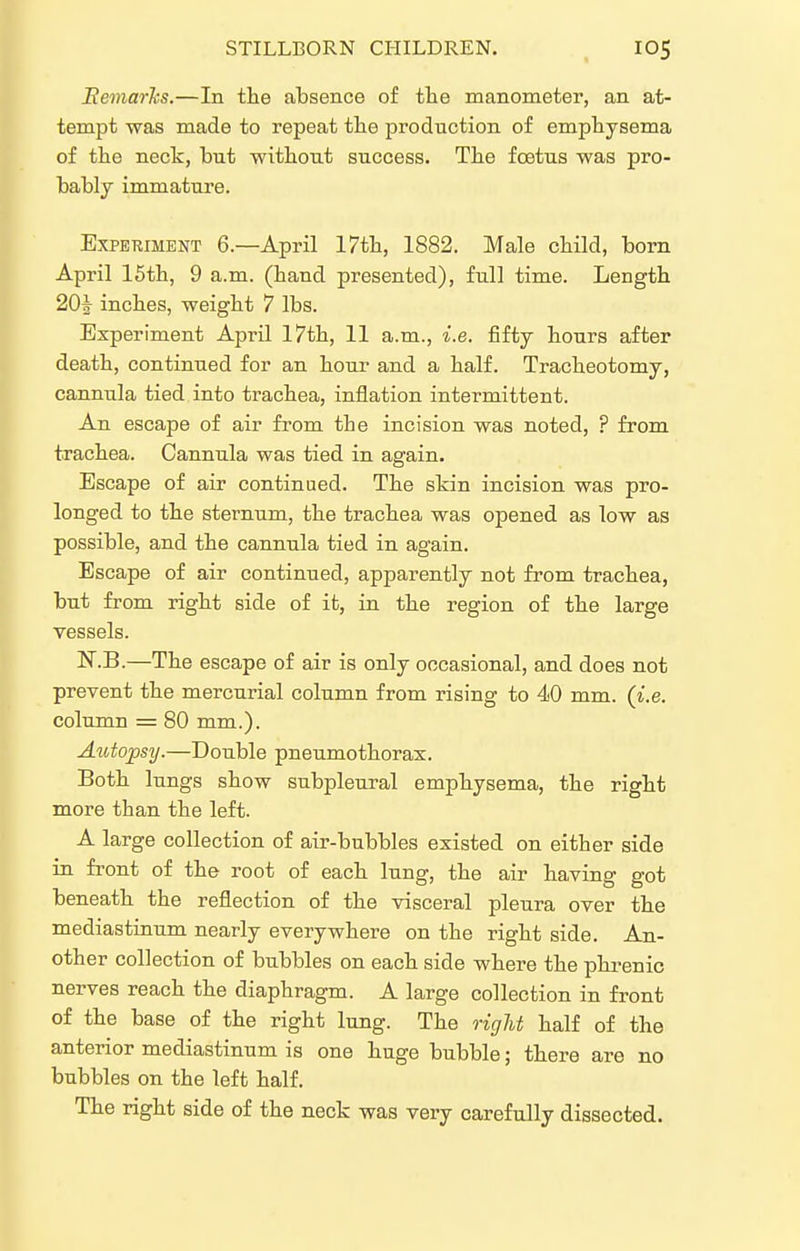 Remarks.—In tlie absence of the manometer, an at- tempt was made to repeat the production o£ emphysema of the neck, but without success. The foetus was pro- bably immature. Experiment 6.—April 17th, 1882. Male child, born April 15th, 9 a.m. (hand presented), full time. Length 20| inches, weight 7 lbs. Experiment April 17th, 11 a.m., i.e. fifty hours after death, continued for an hour and a half. Tracheotomy, cannula tied into trachea, inflation intermittent. An escape of air from the incision was noted, ? from trachea. Cannula was tied in again. Escape of air continued. The skin incision was pro- longed to the sternum, the trachea was opened as low as possible, and the cannula tied in again. Escape of air continued, apparently not from trachea, but from right side of it, in the region of the large vessels. N.B.—The escape of air is only occasional, and does not prevent the mercurial column from rising to 40 mm. (i.e. column = 80 mm.). Aiitopsy.—Double pneumothorax. Both lungs show subpleural emphysema, the right more than the left. A large collection of air-bubbles existed on either side in front of the root of each lung, the air having got beneath the reflection of the visceral pleura over the mediastinum nearly everywhere on the right side. An- other collection of bubbles on each side where the phi-enic nerves reach the diaphragm. A large collection in front of the base of the right lung. The rigU half of the anterior mediastinum is one huge bubble; there are no bubbles on the left half. The right side of the neck was very carefully dissected.