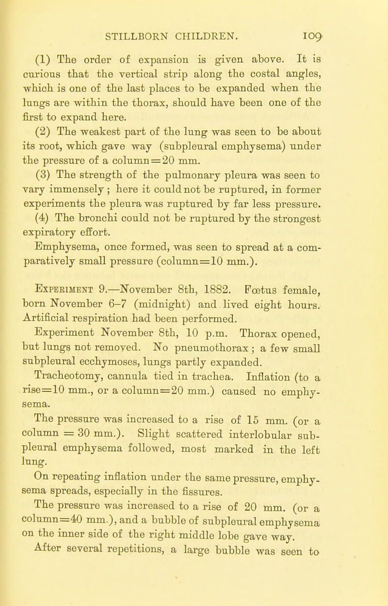(1) The order of expansion is given above. It is curious that the vertical strip along the costal angles, -which is one of the last places to be expanded when the lungs are within the thorax, should have been one of the first to expand here. (2) The weakest part of the lung was seen to be about its root, which gave way (subpleural emphysema) under the pressure of a column = 20 mm. (3) The strength of the pulmonary pleura was seen to vary immensely ; here it could not be ruptured, in former experiments the pleura was ruptured by far less pressure. (4) The bronchi could not be ruptured by the strongest expiratory effort. Emphysema, once formed, was seen to spread at a com- paratively small pressure (column=10 mm.). ExPEEiMENT 9.—N'ovember 8th, 1882. Foetus female, born November 6-7 (midnight) and lived eight hours. Artificial respiration had been performed. Experiment November 8th, 10 p.m. Thorax opened, but lungs not removed. No pneumothorax ; a few small subpleural ecchymoses, lungs partly expanded. Tracheotomy, cannula tied in trachea. Inflation (to a rise=10 mm., or a column=20 mm.) caused no emphy- sema. The pressure was increased to a rise of 16 mm. (or a column = 30 mm.). Slight scattered interlobular sub- pleural emphysema followed, most marked in the left lung. On repeating inflation under the same pressure, emphy- sema spreads, especially in the fissures. The pressure was increased to a rise of 20 mm. (or a column=40 mm.), and a bubble of subpleural emphysema on the inner side of the right middle lobe gave way. After several repetitions, a large bubble was seen to
