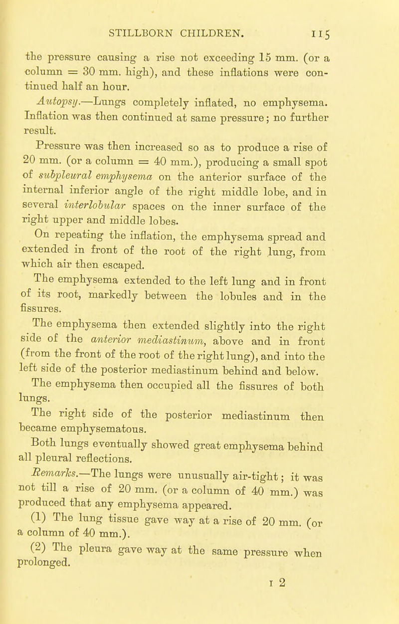 the pressure causing a rise not exceeding 15 mm. (or a column = 30 mm. higli), and these inflations were con- tinued, half an hour. Autopsy.—Lungs completely inflated, no emphysema. Inflation was then continued at same pressure; no further result. Pressure was then increased so as to produce a rise of 20 mm. (or a column = 40 mm.), producing a small spot of sulpleural emphysema on the anterior surface of the internal inferior angle of the right middle lobe, and in several interloiular spaces on the inner surface of the right upper and middle lobes. On repeating the inflation, the emphysema spread and extended in front of the root of the right lung, from which air then escaped. The emphysema extended to the left lung and in front of its root, markedly between the lobules and in the fissures. The emphysema then extended slightly into the right side of the anterior mediastinum, above and in front (from the front of the root of the right lung), and into the left side of the posterior mediastinum behind and below. The emphysema then occupied all the fissures of both lungs. The right side of the posterior mediastinum then became emphysematous. Both lungs eventually showed great emphysema behind all pleural reflections. BeTnarhs.—The lungs were unusually air-tight; it was not till a rise of 20 mm. (or a column of 40 mm.) was produced that any emphysema appeared. (1) The lung tissue gave way at a rise of 20 mm. (or a column of 40 mm.). (2) The pleura gave way at the same pressure when prolonged.