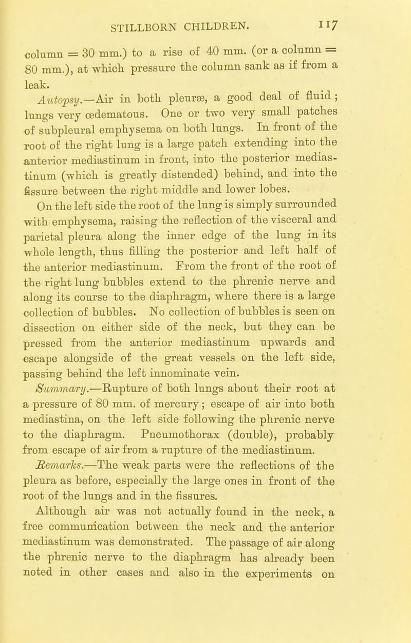 column = 30 mm.) to a rise of 40 mm. (or a column = 80 mm,), at whicli pressure the column sank as if from a leak. jhitopsy—Air in both pleurce, a good deal of fluid ; lungs very cedematous. One or two very small patches of subpleural emphysema on both lungs. In front of the root of the right lung is a large patch extending into the anterior mediastinum in front, into the posterior medias- tinum (which is greatly distended) behind, and into the fissure between the right middle and lower lobes. On the left side the root of the lung is simply surrounded with emphysema, raising the reflection of the visceral and parietal pleura along the inner edge of the lung in its whole length, thus filling the posterior and left half of the anterior mediastinum. From the front of the root of the right lung bubbles extend to the phrenic nerve and along its course to the diaphragm, where there is a large collection of bubbles. No collection of bubbles is seen on dissection on either side of the neck, but they can be pressed from the anterior mediastinum upwards and escape alongside of the great vessels on the left side, passing behind the left innominate vein. Summary.—Rupture of both lungs about their root at a pressure of 80 mm. of mercury; escape of air into both mediastina, on the left side following the phrenic nerve to the diaphragm. Pneumothorax (double), probably from escape of air from a rupture of the mediastinum. Hemarlcs.—The weak parts were the reflections of the pleura as before, especially the large ones in front of the root of the lungs and in the fissures. Although air was not actually found in the neck, a free communication between the neck and the anterior mediastinum was demonstrated. The passage of air along the phrenic nerve to the diaphragm has already been noted in other cases and also in the experiments on