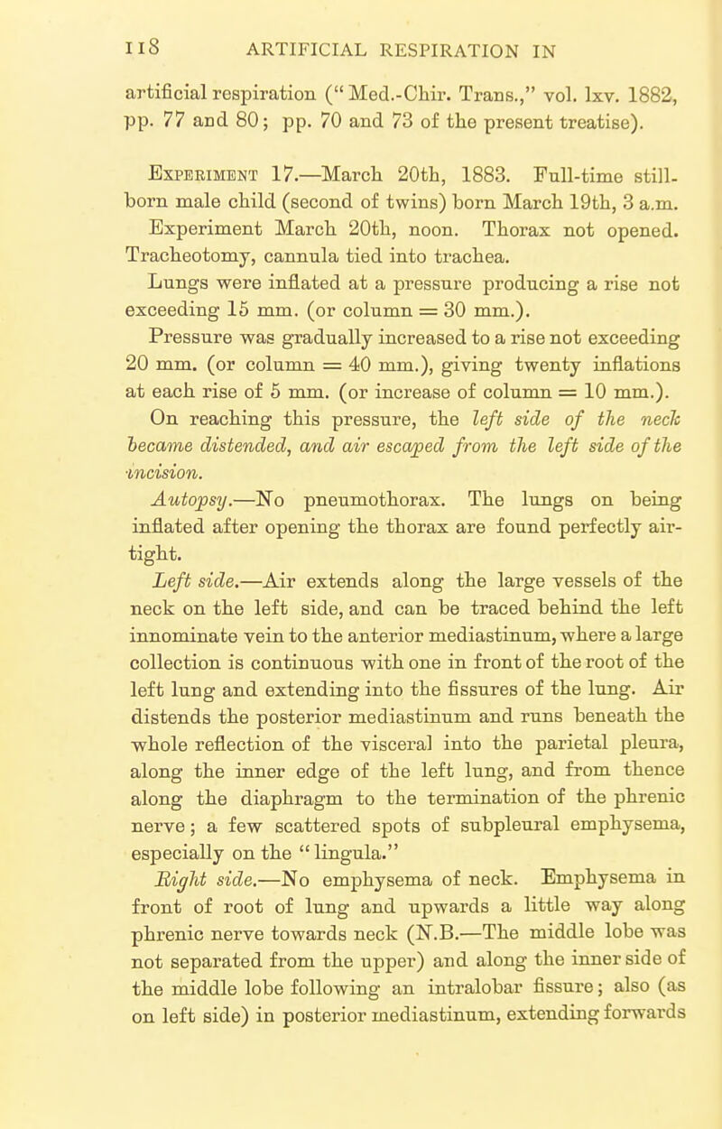 artificial respiration ( Med.-Cliir. Trans., vol. Ixv. 1882, pp. 77 and 80; pp. 70 and 73 of the present treatise). Experiment 17.—March 20th, 1883. Full-time still- born male child (second of twins) born March 19th, 3 a.m. Experiment March 20th, noon. Thorax not opened. Tracheotomy, cannula tied into trachea. Lungs were inflated at a pressure producing a rise not exceeding 15 mm. (or column = 30 mm.). Pressure was gradually increased to a rise not exceeding 20 mm. (or column = 40 mm.), giving twenty inflations at each rise of 6 mm. (or increase of column = 10 mm.). On reaching this pressure, the left side of the neck hecame distended, and air escaped from the left side of the ■incision. Autopsy.—No pneumothorax. The lungs on being inflated after opening the thorax are found perfectly air- tight. Left side.—Air extends along the large vessels of the neck on the left side, and can be traced behind the left innominate vein to the anterior mediastinum, -where a large collection is continuous with one in front of the root of the left lung and extending into the fissures of the lung. Air distends the posterior mediastinum and runs beneath the whole reflection of the visceral into the parietal pleura, along the inner edge of the left lung, and from thence along the diaphragm to the termination of the phrenic nerve; a few scattered spots of subpleural emphysema, especially on the lingula. Biffht side.—No emphysema of neck. Emphysema in front of root of lung and upwards a little way along phrenic nerve towards neck (N.B.—The middle lobe was not separated from the upper) and along the inner side of the middle lobe following an intralobar fissure; also (as on left side) in posterior mediastinum, extending forwards