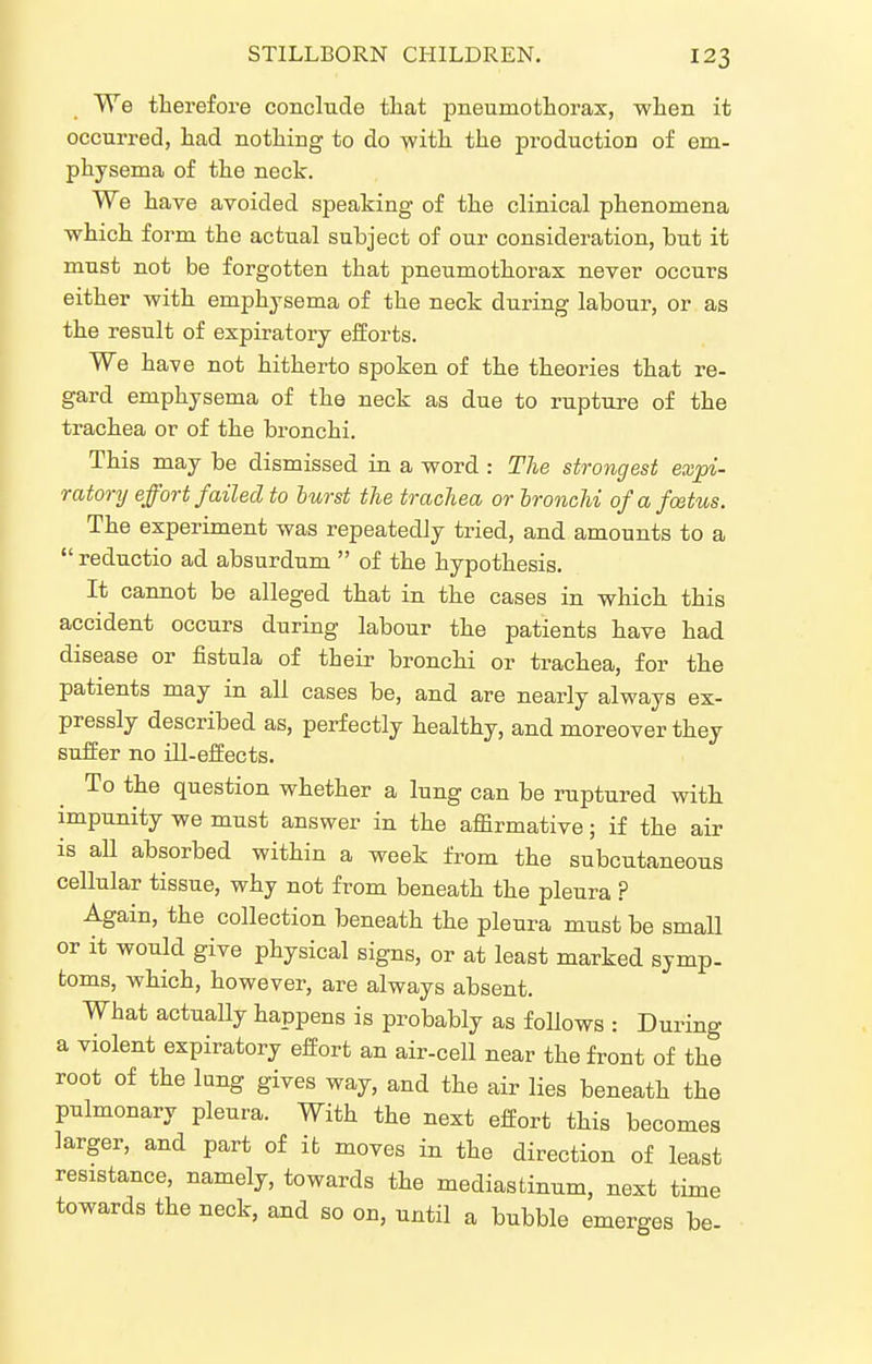 We therefore conclude that pneumothorax, when it occurred, had nothing to do with the production of em- physema of the neck. We have avoided speaking of the clinical phenomena which form the actual subject of our consideration, but it must not be forgotten that pneumothorax never occurs either with emphysema of the neck during labour, or as the result of expiratory efforts. We have not hitherto spoken of the theories that re- gard emphysema of the neck as due to rupture of the trachea or of the bronchi. This may be dismissed in a word : The strongest expi- ratory effort failed to hurst the trachea or bronchi of a foetus. The experiment was repeatedly tried, and amounts to a  reductio ad absurdum  of the hypothesis. It cannot be alleged that in the cases in which this accident occurs during labour the patients have had disease or fistula of their bronchi or trachea, for the patients may in all cases be, and are nearly always ex- pressly described as, perfectly healthy, and moreover they suffer no ill-effects. To the question whether a lung can be ruptured with impunity we must answer in the affirmative; if the air is all absorbed within a week from the subcutaneous cellular tissue, why not from beneath the pleura ? Again, the collection beneath the pleura must be small or it would give physical signs, or at least marked symp. fcoms, which, however, are always absent. What actually happens is probably as follows : During a violent expiratory effort an air-cell near the front of the root of the lung gives way, and the air lies beneath the pulmonary pleura. With the next effort this becomes larger, and part of it moves in the direction of least resistance, namely, towards the mediastinum, next time towards the neck, and so on, until a bubble emerges be-