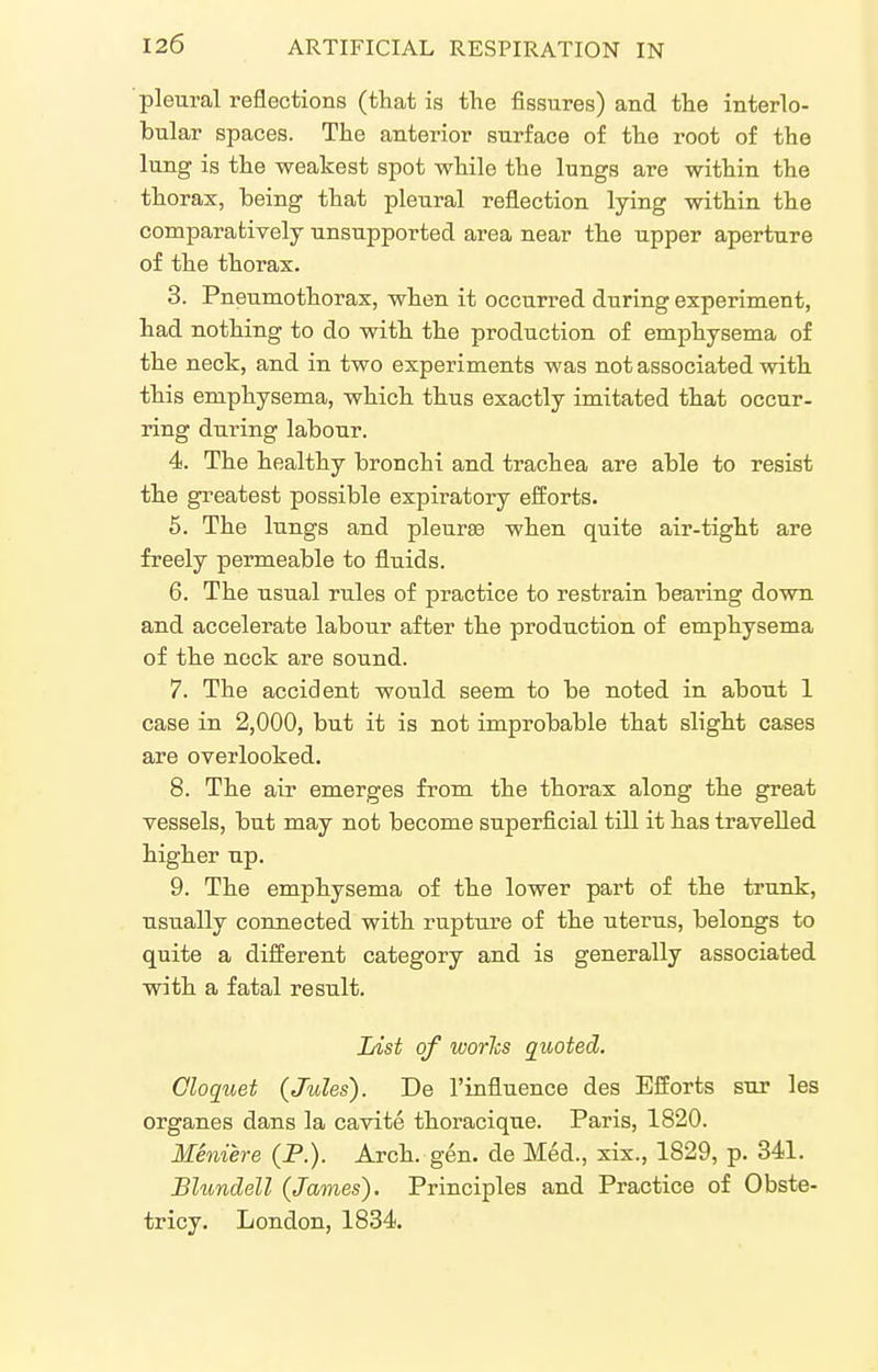 pleural reflections (that is the fissures) and the interlo- bular spaces. The anterior surface of the root of the lung is the weakest spot while the lungs are within the thorax, being that pleural reflection lying within the comparatively unsupported area near the upper aperture of the thorax. 3. Pneumothorax, when it occurred during experiment, had nothing to do with the production of emphysema of the neck, and in two experiments was not associated with this emphysema, which thus exactly imitated that occur- ring during labour. 4. The healthy bronchi and trachea are able to resist the greatest possible expiratory efforts. 6. The lungs and pleura when quite air-tight are freely permeable to fluids. 6. The usual rules of practice to restrain bearing down and accelerate labour after the production of emphysema of the neck are sound. 7. The accident would seem to be noted in about 1 case in 2,000, but it is not improbable that slight cases are overlooked. 8. The air emerges from the thorax along the great vessels, but may not become superficial till it has travelled higher up. 9. The emphysema of the lower part of the trunk, usually connected with rupture of the uterus, belongs to quite a different category and is generally associated with a fatal result. List of worJis quoted. Oloquet {Jules). De I'influence des Efforts sur les organes dans la cavite thoracique. Paris, 1820. Meniere (P.). Arch. gen. de Med., xix., 1829, p. 341. Blundell (James). Principles and Practice of Obste- tricy. London, 1834.