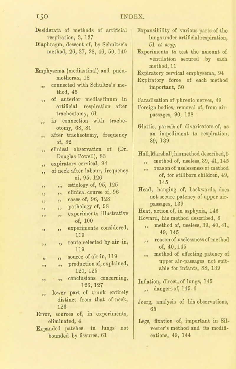 Desiderata of methods of artificial respiration, 3, 137 Diaphragm, descent of, by Scbultze'a method, 26, 27, 28, 46, 50, 140 Emphysema (mediastinal) and pneu- mothorax, 18 „ connected with Schultze's me- thod, 45 ,, of anterior mediastinum in artificial respiration after tracheotomy, 61 ,, in connection with trache- otomy, 68, 81 ,, after tracheotomy, frequency of, 82 ,, clinical observation of (Dr. Douglas Powell), 83 ,, expiratory cervical, 94 ,, of neck after labour, frequency of, 95, 126 ,, ,, aetiology of, 95, 125 ,, ,, clinical course of, 96 ,, ,, cases of, 96, 128 ,, ,, pathology of, 98 ,, ,, experiments illustrative of, 100 „ ,, experiments considered, 119 ,, „ route selected by air in, 119 „ source of air in, 119 ,, production of, explained, 120, 125 ,, ,, conclusions concerning, 126, 127 ,, lower part of trunk entirely distinct from that of neck, 126 Error, sources of, in experiments, eliminated, 4 Expanded patches in lungs not bounded by fissures, 61 Expansibility of various parts of the lungs under artificial respiration, 51 et seqq. Experiments to test the amount of ventilation secured by each method, 11 Expiratory cervical emphysema, 94 Expiratory force of each method important, 50 Faradisation of phrenic nerves, 49 Foreign bodies, removal of, from air- passages, 90, 138 Glottis, paresis of divarieators of, as an impediment to respiration, 89, 139 Hall,Marshall,hismethod described,5 method of, useless, 39, 41,145 ,, reas on of uselessness of method of, for stUlbom children, 49, 145 Head, hanging of, backwards, does not secure patency of upper air- passages, 139 Heat, action of, in asphyxia, 146 Howard, his method described, 6 ,, method of, useless, 39, 40, 41, 49, 145 ,, reason of uselessness of method of, 40,145 ,, method of efiecting patency of upper air-passages not suit- able for infants, 88, 139 Inflation, direct, of lungs, 145 ,, dangers of, 145-6 Joerg, analysis of his observations, 65 Legs, fixation of, important in Sil- vester's method and its modifi- cations, 49, 144