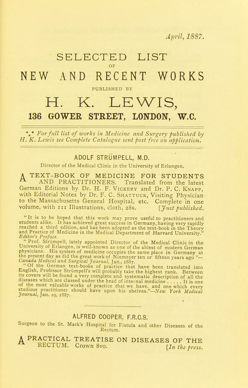April, 1887. SELECTED LIST NEW AND RECENT WORKS PUBLISHED BY H. K. LEWIS, 136 GOWEE STREET, LONDON, W.C. %• For full list of works in Medicine and Surgery published by H. K. Lewis see Complete Catalogue sent post free on application. ADOLF STRUM PELL, M.D. Director of the Medical Clinic in the University of Erlangen. A TEXT-BOOK OF MEDICINE FOR STUDENTS AND PRACTITIONERS. Translated from the latest German Editions by Dr. H. F. Vickery and Dr. P. C. Knapp, with Editorial Notes by Dr. F. C. Shattuck, Visiting Physician to the Massachusetts General Hospital, etc. Complete in one volume, with iii Illustrations, cloth, 28s. Ijustpublished.  It is to be hoped that this work may prove useful to practitioners and students alike. It has achieved great success in Germany, having very rapidly reached a third edition, and has been adopted as the text-book in the Theory and Practice of Medicine in the Medical Department of Harvard University. Editor's Preface.  Prof. Striimpell, lately appointed Director of the Medical Clinic in the University of Erlangen, is well-known as one of the ablest of modern German physicians. His system of medicine occupies the same place in Germany at the present day as did the great work of Niemeyer ten or fifteen years ago — Canada Medical and Surgical Journal, Jan., 1887. Of the German text-books of practice that have been translated into Enghsh, Professor Strumpell's will probably take the highest rank. Between Its covers will be found a very complete and systematic description of all the diseases which are classed under the head of inteinal medicine It is one of the most valuable works of practice that we have, and one which every studious practitioner should have upon his shelves.—iVca:/ York Medical Journal, ]&n. 29, 1887. ALFRED COOPER, F.R.C.S. Surgeon to the St. Mark's Hospital for Fistula and other Diseases of the Rectum. A PRACTICAL TREATISE ON DISEASES OF THE ^ RECTUM. Crown 8vo. {hi the press.