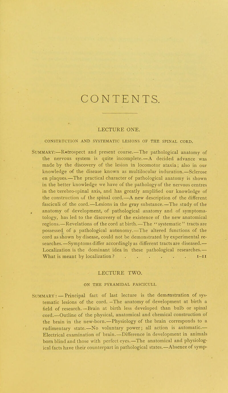 CONTENTS. LECTURE ONE. CONSTRUCTION AND SYSTEMATIC LESIONS OF THE SPINAL CORD. Summary:—Ratrospect and present course.—The pathological anatomy of the nervous system is quite incomplete.—A decided advance was made by the discovery of the lesion in locomotor ataxia; also in our knowledge of the disease known as multilocular induration.—Sclerose en plaques.—The practical character of pathological anatomy is shown in the better knowledge we have of the pathology of the nervous centres in the cerebro-spinal axis, and has greatly amplified our knowledge of the construction of the spinal cord.—A new description of the different fasciculi of the cord.—Lesions in the gray substance.—The study of the , anatomy of development, of pathological anatomy and of symptoma- tology, has led to the discovery of the existence of the new anatomical regions.—Revelations of the cord at birth.—The systematic tracts are possessed of ^ pathological autonomy.—The altered functions of the cord as shown by disease, could not be demonstrated by experimental re- searches.—Symptoms differ accordingly as different tracts are diseased.— Localization is the dominant idea in these pathological researches.— What is meant by localization? . . . . . . l-ii LECTURE TWO. ON THE PYRAMIDAL FASCICULI. Summary : — Principal fact of last lecture is the demonstration of sys- tematic lesions of the cord. —The anatomy of development at birth a field of research.—Brain at birth less developed than bulb or spinal cord.—Outline of the physical, anatomical and chemical construction of the brain in the new-born.—Physiology of the brain corresponds to a rudimentary state.—No voluntary power; all action is automatic.— Electrical examination of brain.—Difference in development in animals bom blind and those with perfect eyes.—The anatomical and physiolog- ical facts have their counterpart in pathological states.—Absence of symp-