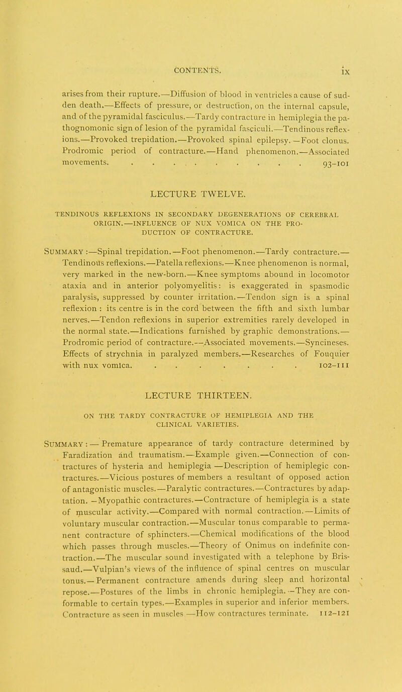 arises from their rupture.—Diffusion of blood in vcnti icles a cause of sud- den death.—Effects of pressure, or destruction, on the internal capsule, and of the pyramidal fasciculus.—Tardy contracture in hemiplegia the pa- thognomonic sign of lesion of the pyramidal fasciculi.—Tendinous reflex- ions.—Provoked trepidation.—Provoked spinal epilepsy. —Foot clonus. Prodromic period of contracture.—Hand phenomenon.—Associated movements. . . ... . . . . . 93-101 LECTURE TWELVE. TENDINOUS REFLEXIONS IN SECONDARY DEGENERATIONS OF CEREBRAL ORIGIN.—INFLUENCE OF NUX VOMICA ON THE PRO- DUCTION OF CONTRACTURE. Summary:—Spinal trepidation.—Foot phenomenon.—Tardy contracture.— Tendinous reflexions.—Patella reflexions.—Knee phenomenon is normal, very marked in the new-born.—Knee symptoms abound in locomotor ataxia and in anterior polyomyelitis: is exaggerated in spasmodic paralysis, suppressed by counter irritation.—Tendon sign is a spinal reflexion : its centre is in the cord between the fifth and sixth lumbar nerves.—Tendon reflexions in superior extremities rarely developed in the normal state.—Indications furnished by graphic demonstrations.— Prodromic period of contracture.—^.Associated movements.—Syncineses. Effects of strychnia in paralyzed members.—Researches of Fouquier with nux vomica. ....... 102-111 LECTURE THIRTEEN. ON THE TARDY CONTRACTURE OF HEMIPLEGIA AND THE CLINICAL VARIETIES. Summary : — Premature appearance of tardy contracture determined by Faradization and traumatism.—Example given.—Connection of con- tractures of hysteria and hemiplegia —Description of hemiplegic con- tractures.—Vicious postures of members a resultant of opposed action of antagonistic muscles.—Paralytic contractures.—Contractures by adap- tation. — Myopathic contractures.—Contracture of hemiplegia is a state of muscular activity.—Compared with normal contraction.—Limits of voluntary muscular contraction.—Muscular tonus comparable to perma- nent contracture of sphincters.—Chemical modifications of the blood which passes through muscles.—Theory of Onimus on indefinite con- traction.—The muscular sound investigated with a telephone by Bris- saud.—Vulpian's views of the influence of spinal centres on muscular tonus.—Permanent contracture amends during sleep and horizontal repose.—Postures of the limbs in chronic hemiplegia. -They are con- formable to certain types.—Examples in superior and inferior members. Contracture as seen in muscles —How contractures terminate. 112-121