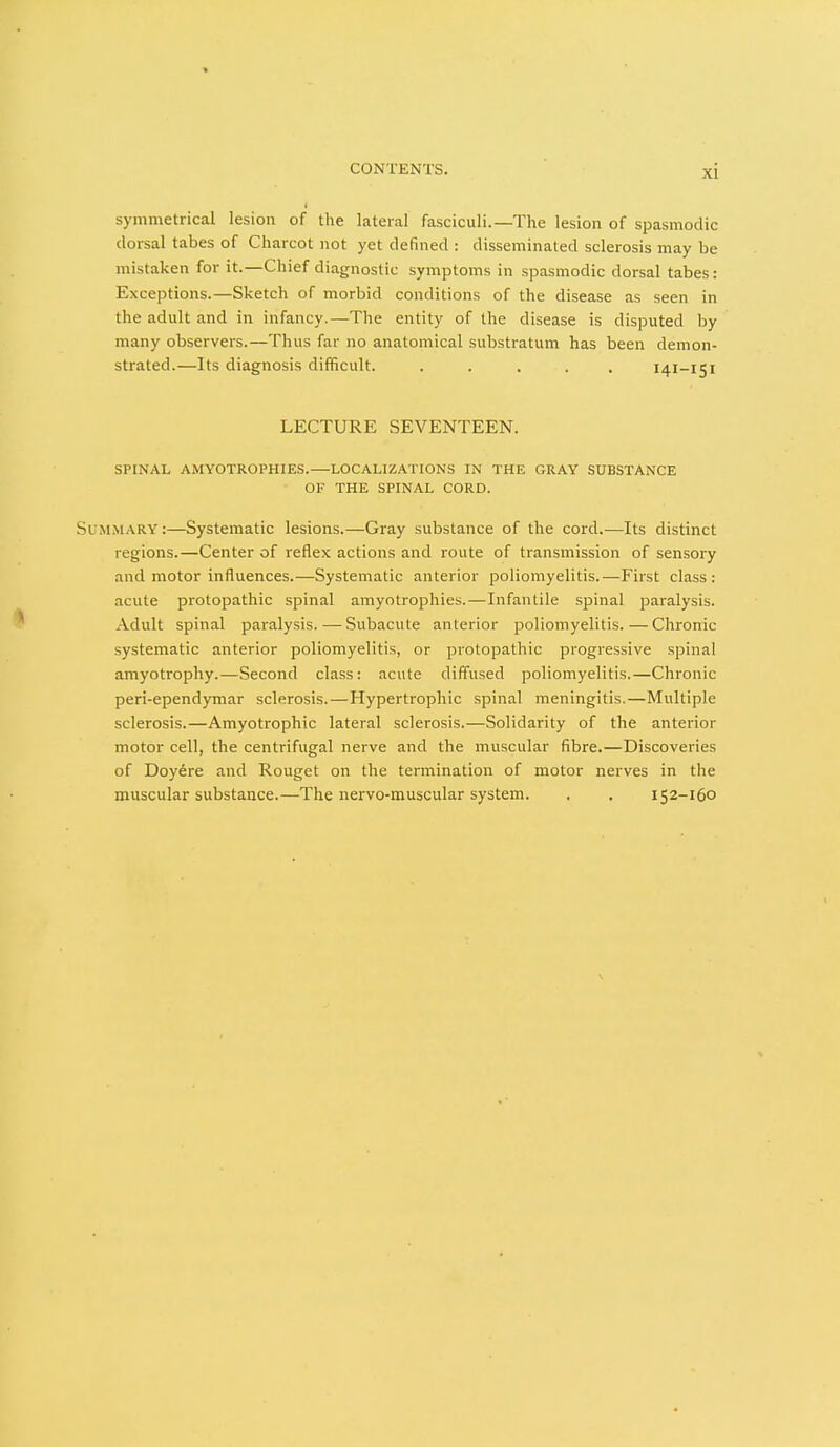 symmetrical lesion of the lateral fasciculi.—The lesion of spasmodic dorsal tabes of Charcot not yet defined : disseminated sclerosis may be mistaken for it.—Chief diagnostic symptoms in spasmodic dorsal tabes : Exceptions.—Sketch of morbid conditions of the disease as seen in the adult and in infancy.—The entity of the disease is disputed by many observers.—Thus far no anatomical substratum has been demon- strated.—Its diagnosis difficult. ..... 141-151 LECTURE SEVENTEEN. SPINAL AMYOTROPHIES.—LOCALIZATIONS IN THE GRAY SUBSTANCE OF THE SPINAL CORD. Summary:—Systematic lesions.—Gray substance of the cord.—Its distinct regions.—Center of reflex actions and route of transmission of sensory and motor influences.—Systematic anterior poliomyelitis.—First class: acute protopathic spinal amyotrophies.—Infantile spinal paralysis. Adult spinal paralysis.—Subacute anterior poliomyelitis. — Chronic systematic anterior poliomyelitis, or protopathic progressive spinal amyotrophy.—Second class: acute diffused poliomyelitis.—Chronic peri-ependymar sclerosis.—Hypertrophic spinal meningitis.—Multiple sclerosis.—Amyotrophic lateral sclerosis.—Solidarity of the anterior motor cell, the centrifugal nerve and the muscular fibre.—Discoveries of Doyere and Rouget on the termination of motor nerves in the muscular substance.—The nervo-muscular system. . , 152-160