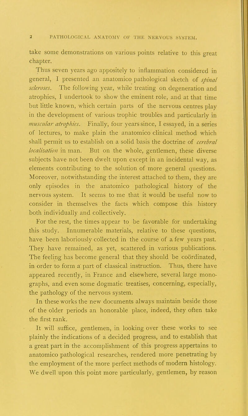 take some demonstrations on various points relative to this great chapter. Thus seven years ago appositely to inflammation considered in general, I presented an anatomico pathological sketch of spinal scleroses. The following year, while treating on degeneration and atrophies, I undertook to show the eminent role, and at that time but little known, which certain parts of the nervous centres play in the development of various trophic troubles and particularly in muscular atropines. Finally, four years since, I essayed, in a series of lectures, to make plain the anatomico clinical method which shall permit us to establish on a solid basis the doctrine of cerebral localization in man. But on the whole, gentlemen, these diverse subjects have not been dwelt upon except in an incidental way, as elements contributing to the solution of more general cpiestions. Moreover, notwithstanding the interest attached to them, they are only episodes in the anatomico pathological history of the nervous system. It seems to me that it would be useful now to consider in themselves the facts which compose this history both individually and collectively. For the rest, the times appear to be favorable for undertaking this study. Innumerable materials, relative to these questions, have been laboriously collected in the course of a few years past. They have remained, as yet, scattered in various publications. The feeling has become general that they should be coordinated, in order to form a part of classical instruction. Thus, there have appeared recently, in France and elsewhere, several large mono- graphs, and even some dogmatic treatises, concerning, especially, the pathology of the nervous system. In these works the new documents always maintain beside those of the older periods an honorable place, indeed, they often take the first rank. It will suffice, gentlemen, in looking over these works to see plainly the indications of a decided progress, and to establish that a great part in the accomplishment of this progress appertains to anatomico pathological researches, rendered more penetrating by the employment of the more perfect methods of modem histology. We dwell upon this point more particularly, gentlemen, by reason