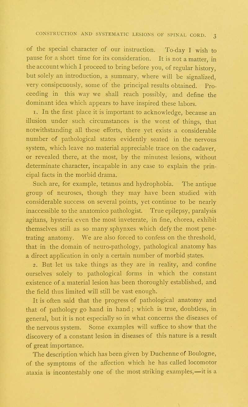 of the special character of our instruction. To-day I wish to pause for a short time for its consideration. It is not a matter, in the account which I proceed to bring before you, of regular history, but solely an introduction, a summary, where will be signalized, very consipcuously, some of the principal results obtained. Pro- ceeding in this way we shall reach possibly, and define the dominant idea which appears to have inspired these labors. 1. In the first place it is important to acknowledge, because an illusion under such circumstances is the worst of things, that notwithstanding all these efforts, there yet exists a considerable number of pathological states evidently seated in the nervous system, which leave no material appreciable trace on the cadaver, or revealed there, at the most, by the minutest lesions, without determinate character, incapable in any case to explain the prin- cipal facts in the morbid drama. Such are, for example, tetanus and hydrophobia. The antique group of neuroses, though they may have been studied with considerable success on several points, yet continue to be nearly inaccessible to the anatomico pathologist. True epilepsy, paralysis agitans, hysteria even the most inveterate, in fine, chorea, exhibit themselves still as so many sphynxes which defy the most pene- trating anatomy. We are also forced to confess on the threshold, that in the domain of neuro-pathology, pathological anatomy has a direct application in only a certain number of morbid states. 2. But let us take things as they are in reality, and confine ourselves solely to pathological forms in which the constant existence of a material lesion has been thoroughly established, and the field thus limited will still be vast enough. It is often said that the progress of pathological anatomy and that of pathology go hand in hand; which is true, doubtless, in general, but it is not especially so in what concerns the diseases of the nervous system. Some examples will suffice to show that the discovery of a constant lesion in diseases of this nature is a result of great importance. The description which has been given by Duchenne of Boulogne, of the symptoms of the affection which he has called locomotor ataxia is incontestably one of the most striking examples,—it is a \