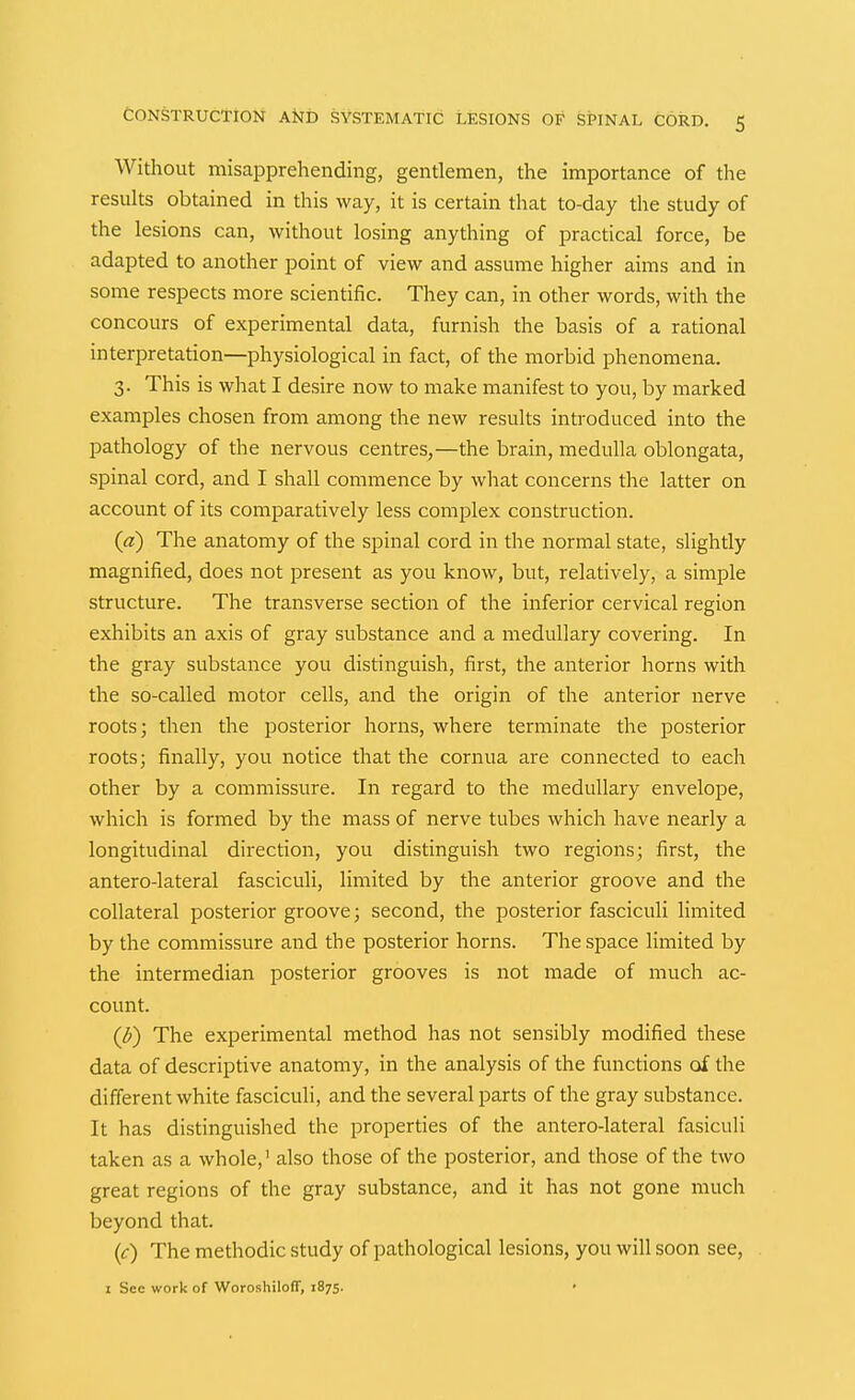 Without misapprehending, gentlemen, the importance of the results obtained in this way, it is certain that to-day the study of the lesions can, without losing anything of practical force, be adapted to another point of view and assume higher aims and in some respects more scientific. They can, in other words, with the concours of experimental data, furnish the basis of a rational interpretation—physiological in fact, of the morbid phenomena. 3. This is what I desire now to make manifest to you, by marked examples chosen from among the new results introduced into the pathology of the nervous centres,—the brain, medulla oblongata, spinal cord, and I shall commence by what concerns the latter on account of its comparatively less complex construction. (a) The anatomy of the spinal cord in the normal state, slightly magnified, does not present as you know, but, relatively, a simple structure. The transverse section of the inferior cervical region exhibits an axis of gray substance and a medullary covering. In the gray substance you distinguish, first, the anterior horns with the so-called motor cells, and the origin of the anterior nerve roots; then the posterior horns, where terminate the posterior roots; finally, you notice that the cornua are connected to each other by a commissure. In regard to the medullary envelope, which is formed by the mass of nerve tubes which have nearly a longitudinal direction, you distinguish two regions; first, the antero-lateral fasciculi, limited by the anterior groove and the collateral posterior groove; second, the posterior fasciculi limited by the commissure and the posterior horns. The space limited by the intermedian posterior grooves is not made of much ac- count. (^) The experimental method has not sensibly modified these data of descriptive anatomy, in the analysis of the functions of the different white fasciculi, and the several parts of the gray substance. It has distinguished the properties of the antero-lateral fasiculi taken as a whole,' also those of the posterior, and those of the two great regions of the gray substance, and it has not gone much beyond that. (c) The methodic study of pathological lesions, you will soon see, I Sec work of WoroshilofT, 1875. •