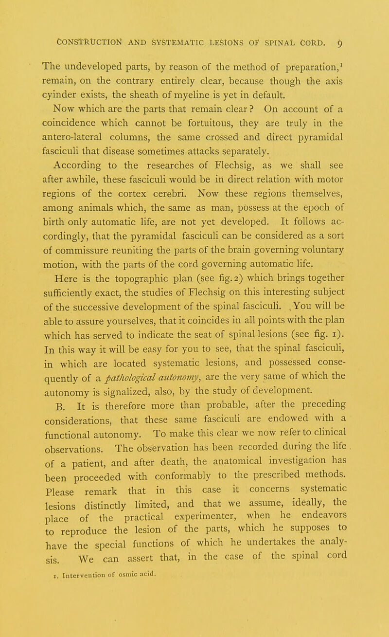 The undeveloped parts, by reason of the method of preparation,' remain, on the contrary entirely clear, because though the axis cyinder exists, the sheath of myeUne is yet in default. Now which are the parts that remain clear ? On account of a coincidence which cannot be fortuitous, they are truly in the antero-lateral columns, the same crossed and direct pyramidal fasciculi that disease sometimes attacks separately. According to the researches of Flechsig, as we shall see after awhile, these fasciculi would be in direct relation with motor regions of the cortex cerebri. Now these regions themselves, among animals which, the same as man, possess at the epoch of birth only automatic life, are not yet developed. It follows ac- cordingly, that the pyramidal fasciculi can be considered as a sort of commissure reuniting the parts of the brain governing voluntary motion, with the parts of the cord governing automatic life. Here is the topographic plan (see fig. 2) which brings together sufficiently exact, the studies of Flechsig on this interesting subject of the successive development of the spinal fasciculi. , You will be able to assure yourselves, that it coincides in all points with the plan which has served to indicate the seat of spinal lesions (see fig. i). In this way it will be easy for you to see, that the spinal fasciculi, in which are located systematic lesions, and possessed conse- quently of a pathological autonomy, are the very same of which the autonomy is signalized, also, by the study of development. B. It is therefore more than probable, after the preceding considerations, that these same fasciculi are endowed with a functional autonomy. To make this clear we now refer to clinical observations. The observation has been recorded during the life of a patient, and after death, the anatomical investigation has been proceeded with conformably to the prescribed methods. Please remark that in this case it concerns systematic lesions distinctly limited, and that we assume, ideally, the place of the practical experimenter, when he endeavors to reproduce the lesion of the parts, which he supposes to have the special functions of which he undertakes the analy- sis. We can assert that, in the case of the spinal cord I. Intervention of osmic acid.