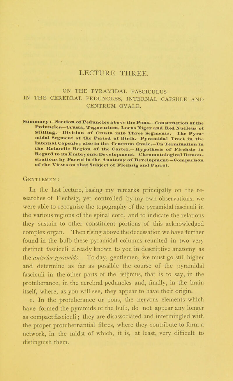 LFXTURE THREE. ON THE PYRAMIDAL FASCICULUS IN THE CEREBRAL PEDUNCLES, INTERNAL CAPSULE AND CENTRUM OVALE. Summary:—Section of Peduncles al>ove tUe Pons.—Construction of the Peduncles.—Crusta, Tegmentum, Liocus Niger and Red Mucleiui of Stilling— Division of Crusta into Tlirce Segments Tlie Pyra- midal Segment at tJie Period of Birtli.—Pyramidal Tract in tile Internal Capsule ; also in tile Centrum Ovale Its Termination in tUe Rolandic Region of tlie Cortex Hypothesis of Flechsig in Regard to its Embryonic Development.—Chromotological Demon- strations hy Parrot in tlie Anatomy of Development.—Comx>ai'lson of the Views on that Subject of Flechsig and Parrot. Gentlemen : In the last lecture, basing my remarks principally on the re- searches of Flechsig, yet controlled by my own observations, we were able to recognize the topography of the pyramidal fasciculi in the various regions of the spinal cord, and to indicate the relations they sustain to other constituent portions of this acknowledged complex organ. Then rising above the decussation we have further found in the bulb these pyramidal columns reunited in two very distinct fasciculi already known to you in descriptive anatomy as the anterior pyramids. To-day, gentlemen, we must go still higher and determine as far as possible the course of the pyramidal fasciculi in the other parts of the isthmus, that is to say, in the protuberance, in the cerebral peduncles and, finally, in the brain itself, where, as you will see, they appear to have their origin. I. In the protuberance or pons, the nervous elements which have formed the pyramids of the bulb, do not appear any longer as compact fasciculi; they are disassociated and intermingled with the proper protubernantial fibres, where they contribute to form a network, in the midst of which, it is, at least, very difficult to distinguish them.
