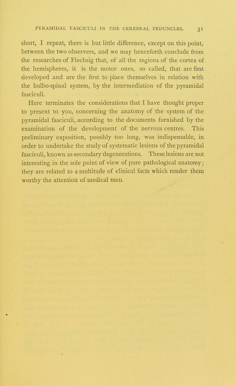 short, I repeat, there is but little difference, except on this point, between the two observers, and we may henceforth conclude from the researches of Flechsig that, of all the regions of the cortex of the hemispheres, it is the motor ones, so called, that are first developed and are the first to place themselves in relation with the bulbo-spinal system, by the intermediation of the pyramidal fasciculi. Here terminates the considerations that I have thought proper to present to you, concerning the anatomy of the system of the pyramidal fasciculi, according to the documents furnished by the examination of the development of the nervous centres. This preliminary exposition, possibly too long, was indispensable, in order to undertake the study of systematic lesions of the pyramidal fasciculi, known as secondary degenerations. These lesions are not interesting in the sole point of view of pure pathological anatomy; they are related to a multitude of clinical facts which render them worthy the attention of medical men.