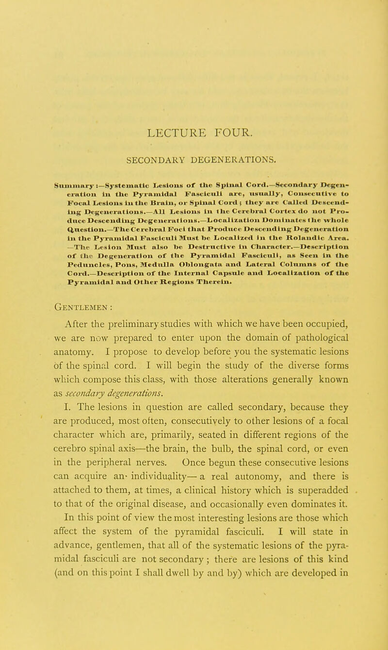 LECTURE FOUR. SECONDARY DEGENERATIONS. Siiuiiiiary:—Sjrgteinutiv lieslous of tlie Si>lual Cord.—Secondary Degen- eruiloit in tlic Pyramidal Fasciculi are, luiially, Consecutive to Focal Lesions In tUe Brain, or Spinal Cord ; tliey are Called Descend- ing Degenei-atlons.—All Liesions In I lie Cerebral Cortex do not Pro- duce Descending Degenerations.—liocallzatlon Dominates lite whole ^nestion.—TlieCerebral Foci tliat Produce Descending Degeneration In tile Pyramidal Fasciculi Must be Localized in the Rolandic Area. —Tine Licslon Must also l»e Destructive in Character.—Description of the Degeneration of tlie Pyramidal Fasciculi, as Seen In the Peduncles, Pons, Mednlla Oblongata and Lateral Columns of the Conl.—Description of the Internal Capsule and Localization of the Pyramidal and Other Regions Therein. Gentlemen: After the preliminary studies with which we have been occupied, we are now prepared to enter upon the domain of pathological anatomy. I propose to develop before you the systematic lesions of the spinnl cord. I will begin the study of the diverse forms which compose this class, with those alterations generally known as secondary degenerations. I. The lesions in question are called secondary, because they are produced, most often, consecutively to other lesions of a focal character which are, primarily, seated in different regions of the cerebro spinal axis—the brain, the bulb, the spinal cord, or even in the peripheral nerves. Once begun these consecutive lesions can acquire an- individuality— a real autonomy, and there is attached to them, at times, a clinical history which is superadded to that of the original disease, and occasionally even dominates it. In this point of view the most interesting lesions are those which affect the system of the pyramidal fasciculi. I will state in advance, gentlemen, that all of the systematic lesions of the pyra- midal fasciculi are not secondary ; there are lesions of this kind (and on this point I shall dwell by and by) which are developed in